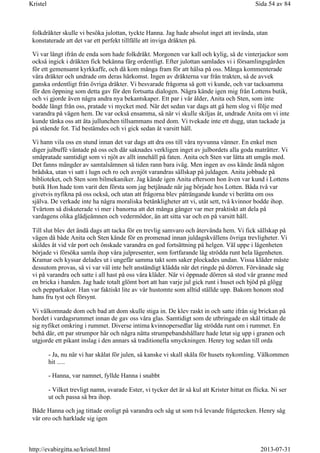 folkdräkter skulle vi besöka julottan, tyckte Hanna. Jag hade absolut inget att invända, utan
konstaterade att det var ett perfekt tillfälle att inviga dräkten på.
Vi var långt ifrån de enda som hade folkdräkt. Morgonen var kall och kylig, så de vinterjackor som
också ingick i dräkten fick bekänna färg ordentligt. Efter julottan samlades vi i församlingsgården
för ett gemensamt kyrkkaffe, och då kom många fram för att hälsa på oss. Många kommenterade
våra dräkter och undrade om deras härkomst. Ingen av dräkterna var från trakten, så de avvek
ganska ordentligt från övriga dräkter. Vi besvarade frågorna så gott vi kunde, och var tacksamma
för den öppning som detta gav för den fortsatta dialogen. Några kände igen mig från Lottens butik,
och vi gjorde även några andra nya bekantskaper. Ett par i vår ålder, Anita och Sten, som inte
bodde långt från oss, pratade vi mycket med. När det sedan var dags att gå hem slog vi följe med
varandra på vägen hem. De var också ensamma, så när vi skulle skiljas åt, undrade Anita om vi inte
kunde tänka oss att äta jullunchen tillsammans med dom. Vi tvekade inte ett dugg, utan tackade ja
på stående fot. Tid bestämdes och vi gick sedan åt varsitt håll.
Vi hann vila oss en stund innan det var dags att dra oss till våra nyvunna vänner. En enkel men
diger julbuffé väntade på oss och där saknades verkligen inget av julbordets alla goda maträtter. Vi
småpratade samtidigt som vi njöt av allt innehåll på faten. Anita och Sten var lätta att umgås med.
Det fanns mängder av samtalsämnen så tiden rann bara iväg. Men ingen av oss kände ändå någon
brådska, utan vi satt i lugn och ro och avnjöt varandras sällskap på juldagen. Anita jobbade på
biblioteket, och Sten som bilmekaniker. Jag kände igen Anita eftersom hon även var kund i Lottens
butik Hon hade tom varit den första som jag betjänade när jag började hos Lotten. Båda två var
givetvis nyfikna på oss också, och utan att frågorna blev påträngande kunde vi berätta om oss
själva. De verkade inte ha några moraliska betänkligheter att vi, utåt sett, två kvinnor bodde ihop.
Tvärtom så diskuterade vi mer i banorna att det många gånger var mer praktiskt att dela på
vardagens olika glädjeämnen och vedermödor, än att sitta var och en på varsitt håll.
Till slut blev det ändå dags att tacka för en trevlig samvaro och återvända hem. Vi fick sällskap på
vägen då både Anita och Sten kände för en promenad innan juldagskvällens övriga trevligheter. Vi
skildes åt vid vår port och önskade varandra en god fortsättning på helgen. Väl uppe i lägenheten
började vi försöka samla ihop våra julpresenter, som fortfarande låg strödda runt hela lägenheten.
Kramar och kyssar delades ut i ungefär samma takt som saker plockades undan. Vissa kläder måste
dessutom provas, så vi var väl inte helt anständigt klädda när det ringde på dörren. Förvånade såg
vi på varandra och satte i all hast på oss våra kläder. När vi öppnade dörren så stod vår granne med
en bricka i handen. Jag hade totalt glömt bort att han varje jul gick runt i huset och bjöd på glögg
och pepparkakor. Han var faktiskt lite av vår hustomte som alltid ställde upp. Bakom honom stod
hans fru tyst och försynt.
Vi välkomnade dom och bad att dom skulle stiga in. De klev raskt in och satte ifrån sig brickan på
bordet i vardagsrummet innan de gav oss våra glas. Samtidigt som de utbringade en skål tittade de
sig nyfiket omkring i rummet. Diverse intima kvinnopersedlar låg strödda runt om i rummet. En
behå där, ett par strumpor här och några nätta strumpebandshållare hade letat sig upp i granen och
utgjorde ett pikant inslag i den annars så traditionella smyckningen. Henry tog sedan till orda
- Ja, nu när vi har skålat för julen, så kanske vi skall skåla för husets nykomling. Välkommen
hit .....
- Hanna, var namnet, fyllde Hanna i snabbt
- Vilket trevligt namn, svarade Ester, vi tycker det är så kul att Krister hittat en flicka. Ni ser
ut och passa så bra ihop.
Både Hanna och jag tittade oroligt på varandra och såg ut som två levande frågetecken. Henry såg
vår oro och harklade sig igen
Sida 54 av 84Kristel
2013-07-31http://evabirgitta.se/kristel.html
 