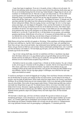 - Lugn, bara lugn ni ungdomar. Även om vi är gamla, så kan vi räkna ut ett och annat. Att
Krister helt plötsligt skulle försvinna och hans syster Kristel lika plötsligt skulle dyka upp var
för oss en trovärdig lösning bara för ett kort tag. Sedan började vi lägga ihop ett och ett, och
resultatet var fortfarande bara ett. Men det var inget som bekymrade oss. Du har alltid varit
en trevlig granne och vad du sätter på dig för kläder är väl din ensak. Dessutom är du
förbaskat snygg i kvinnokläder, men det fick jag inte säga för gumman. Hon tror väl att jag
skulle stöta på dig. Hade jag varit 25 år yngre så.... Nå tillbaka till ämnet. Vi började ana vad
som hänt med dig. När sedan Ester fick reda på att du börjat hos Lotten så förstod vi varför
Krister aldrig kom tillbaka. Men än en gång, du kan vara helt lugn. Så vitt vi vet har ingen
annan anat något, och våra läppar är förseglade. Ester, som har fler kanaler in i kvinnornas
hemliga nätverk än jag, kan berätta att alla tror att du faktiskt är kvinna, eller rättare ingen
misstänker att du kan vara något annat än en kvinna. Vi har hållit tyst om våra iakttagelser,
även gentemot dig, men nu när ytterligare en söt flicka flyttar in här tänkte vi att vi måste
berätta att vi vet om allt. Vi gör det för att vi vill lära känna vår nya granne, och samtidigt
gratulera dig Krister, förlåt Kristel, till ett fint val. Vi kommer att fortsätta hålla tyst, vi bryr
oss faktiskt inte om hur du klär dig, men det känns ärligare att berätta att vi vet. Samtidigt
skall du inte tro att vi förebrår dig för att du inte berättade sanningen.
Både Hanna och jag bara stod där och gapade av förvåning. Vilka underbara och härliga människor
det fanns runt omkring oss. Jag blev bara tvungen att torka bort en tår i ögat, och samtidigt kom
Ester fram och gav mig en kyss på kinden. Jag omfamnade henne hjärtligt och gick sedan fram till
Henry och gav honom en blöt kyss och en kram. Hanna omfamnade samtidigt Ester, och vi stod där
och bara lät Henrys ord smälta in. Till slut höjde jag mitt glas, och efter ett antal tuppar i halsen
lyckades jag få min röst att bära
- Jag vet inte vad jag skall säga, men det var underbara ord från er. Jag känner mig djupt
rörd. Det känns skönt att ni vet, jag erkänner gärna att jag haft dåligt samvete för hur jag
försökt undvika att träffa på er. Det ber jag om ursäkt för, men jag hade aldrig kunnat
drömma om att ni skulle kunna acceptera mig så här fint.
- Du behöver inte be om ursäkt, svarade Ester, vi förstår så väl din situation. Nu, när vi klarat
ut allt, så tror jag att vi kommer att få stor glädje av varandra. Det är så trevligt att få lite nytt
folk i huset, sade Ester och nickade mot Hanna. Jag måste också erkänna att jag varit
omåttligt nyfiken på dig under den här hösten, men jag har inte hittat det rätta tillfället att ge
mig tillkänna. Jag har varit på väg några gånger i tvättstugan, men alltid har det dykt upp
något som hindrat ett samtal.
Vi stod kvar ytterligare en stund och läppjade på vår glögg. Ester och Henry fortsatte att berätta om
hur de försökt hitta så mycket som möjligt att läsa om transvestism. Tyvärr hade de inte hittat så
mycket, men lite hade de ändå funnit. Henry hade också hyrt några filmer, bla Tootsie, med Dustin
Hoffman, för att försöka förstå mig och min situation bättre. Ester å sin sida hade nyfiket betraktat
mig och mina kläder. Hon tyckte att jag mognat under hösten. I början hade jag klätt mig vackert,
men ändå inte riktigt hittat en egen stil. Nu stämde hennes bild av en kvinna i min ålder och mitt
klädval helt överens. Dessutom vågade jag ändå pröva nya fina kombinationer, men dom rymdes
ändå inom ramen för den kvinnotyp jag ville tillhöra. Jag fick mer än gärna hjälpa henne med att
förändra hennes garderob, något som tydligen Henry inte hade något emot, för han nickade
gillande.
Till slut hade vi druckit upp, och Ester och Henry tackade för sig med en önskan om en god
fortsättning på helgen. I sista sekund kom vi på att man inte skall låta någon tomhänt "gå ut med
julen", så vi letade snabbt upp en chokladask och överräckte till dom. När vi stängt dörren efter
dom fattade jag och Hanna varandras händer och svävade som på små moln in i vardagsrummet
och ivrigt tjattrande fortsatte med vår genomgång av julklapparna. Vi skrattade gott åt de
Sida 55 av 84Kristel
2013-07-31http://evabirgitta.se/kristel.html
 