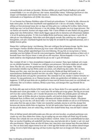 värmande drink och tände en ljusstake. Brickan ställdes på en pall bredvid badkaret och under
tystnad klädde vi av oss och gled ner i det varma, skumfyllda vattnet. Vällustiga ljud kom ur våra
strupar och blandades med tonerna från musik av Albinioni, Bach, Chopin med flera som
strömmade ut ur högtalarna och fyllde våra sinnen.
Vi var framme hos Hannas föräldrar redan till lunch på nyårsaftonen. Vi skulle bo där, eftersom de
hade större plats. En lätt liten lunchbuffé stod uppdukad och vi lät oss väl smaka. Sedan tog vi
allihop en liten promenad innan det var dags att börja göra oss i ordning för kvällen. Själva festen
skulle äga rum i en hyrd lokal eftersom vi var rätt många. Det pratades om över tjugo personer. Det
var fastrar och mostrar, kusiner och några andra. När vi kom tillbaka så satte Hanna och jag genast
igång med våra förberedelser. Håret skulle läggas upp på alla tre damerna och tillsammans hjälptes
vi åt att få spolarna på plats. Vi fick även hjälpa Britta med hennes make-up innan vi gick för att
sätta på oss våra klänningar. Hela tiden som detta pågick surrade Åke omkring oss, som tuppen i
hönsgården, och njöt. Emellanåt begärde han lite hjälp för att ändå bli lite uppmärksammad, och vi
hjälpte honom gärna.
Hanna blev verkligen tjusig i sin klänning. Den satt verkligen fint på hennes kropp. Jag blev ännu
mer betagen i hennes skönhet eftersom jag även visste vilka läckra underkläder som fanns
därunder. Hanna gillade uppenbarligen även min klänning, för jag fick en mysig kram av henne,
samtidigt som hon hjälpte till med de sista justeringarna. Snabbt plockades spolarna ur håret och vi
borstade fram våra frisyrer innan vi satte på oss alla smycken. Skorna hoppade vi över just nu. Vi
skulle ändå ha våra högklackade läderstövlar på oss när vi gick till lokalen.
Åke visslade till när vi i bara strumplästen trippade ut ur rummet. Hans ögon tindrade och visade
oss sin ohöljda beundran. Vi kände oss verkligen som prinsessor. Stövlarna träddes på och sedan
fanns Åke där och, som den gentleman han är, hjälpte oss på med våra kappor. När sedan
promenaden inleddes tog han Britta under ena armen, och erbjöd mig den andra. Det var bara
Hanna som blev utan, men hon såg inte ut att misstycka. Redan på långt håll kunde vi se
marschallernas fladdrande ljussken mot den vita snön. Några av gästerna stod utanför och vi
hälsade glatt på dom och jag blev presenterad. Åke stannade kvar ute, medan vi damer fortsatte in i
värmen. En ung gentleman, en av Hannas kusiner, skötte om garderoben och hjälpte oss av med
kapporna. Vi höll på med detta när en gladlynt kvinna runt de femtio kom emot oss och hälsade oss
välkomna. Det var kvällens värdinna, Brittas syster Sara, och återigen blev jag föremål för en
presentation.
En flicka dök upp med en bricka fylld med glas, det var Saras dotter Eva som agerade servitris, och
försedda med varsitt glas trädde vi in i stora salen för att hälsa på övriga gäster. Det låg ett trivsamt
sorl över den vackra lokalen, och vi kunde lätt passera revy förbi alla anlända gäster och hälsa på
varandra. Snart så fylldes den på av herrarna utanför, och med ett diskret klingande i glaset
förklarade Kurt, kvällens värd, oss hjärtligt välkomna och beskrev kvällens ritualer. Alla damer
skulle ta av sig sin ena sko, och dessa lades i en stor kasse. Sedan delades en och en ut till herrarna,
som sedan fick leta upp sin dam. Under stor munterhet samlades skorna in och lika skojigt fick
herrarna när skorna skulle hitta sin ägarinna. En hel del spelevinkar fanns det som gärna provade
sin sko på alla damer, trots att varken färg, storlek eller modell hörde ihop, men det bjöd vi damer
på.
Efter ett härligt tumult utkristalliserades par efter par och min kavaljer, en grånad gentleman som
visade sig vara Åkes äldsta bror Johan, tog ett stadigt tag om min midja och förde mig till bordet.
På hans min verkade det som om han dragit kvällens vinstlott. Johan var en underhållande kavaljer.
Han var mycket frispråkig och underhöll inte bara mig, utan hela den del av bordet vi satt vid, med
alla sina historier. Någon chans att slöa till fanns inte, utan årets sista timmar bara försvann bakom
oss. Det var dock ännu någon timme kvar när vi bröt upp från bordet och lite enklare dansövningar
vidtog. Givetvis bjöd Johan upp mig och han tryckte mig hårt mot sin kropp och förde mig runt
golvet.
Sida 57 av 84Kristel
2013-07-31http://evabirgitta.se/kristel.html
 