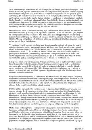 Strax innan tolvslaget bröts dansen och alla fick nya glas, fyllda med sprudlande champagne, i sina
händer. Hanna och jag sökte upp varandra, och när Sveriges alla domkyrkor med sin klockringning
förkunnade att det nya året hade inletts skålade vi med varandra och önskade oss själva all lycka
och välgång. Ett formidabelt oväsen utanför fick oss att hastigt skynda ut på terassen och beskåda
det fyrverkeri som utspelades utanför. Det var inte bara vi som brände av ett antal pjäser, utan hela
himlen färgades av olikfärgade raketer och bollar. Överallt hördes det dova smällar när vi gick runt
och skålade med varandra. Det dröjde nog mer än en halvtimme innan vi åter samlades inomhus
och Kurt ånyo tog kommandot genom att läsa den välkända nyårsdikten. Han gjorde en minst lika
bra tolkning som Jarl Kulle, och läste upp den med stor inlevelse.
Dansen fortsatte sedan, och vi roade oss långt in på småtimmarna. Johan tröttnade inte, utan höll
fast vid sitt kavaljerskap och såg till att jag var fullt sysselsatt. Orkade han inte dansa själv, såg han
till att någon annan hjälpte honom med detta bestyr. Han blev aldrig påträngande och besvärlig,
även om han ibland tog sig lite friheter och kände på min kropp, aningen mer än som behövdes för
tillfället. Men jag höll god min och lät honom hållas, jag förstod ju så väl att han därigenom visade
att han tog mig för en riktig kvinna.
Vi var nästan kvar till sist. Åke och Britta hade lämnat strax efter midnatt, och nu var det bara vi
och några jämnåriga kusiner som satt och pratade. Värdparet, med familj, surrade också runt och
såg till att inget saknades för oss. Till slut började även vi känna av den långa dagen och gjorde oss
redo att vandra hemåt. Vi fick sällskap av Hannas kusiner ända fram till dörren och vi pratade
ytterligare en stund innan kylan letade sig upp innanför våra kjolar och fick oss att huttra i den
småkalla nyårsnatten. Vi vinkade farväl och smög oss tyst in på vårat rum. Från Åke och Brittas
sovrum hördes ljudliga snarkningar och vi log när vi stängde vår dörr bakom oss.
Riktigt redo för att sova var vi dock inte. Kvällens utformning hade ju medfört att vi bara kunnat
kasta längtansfulla blickar åt varandra. Några ytterligare ömhetsbetygelser hade vi avstått ifrån,
men nu var våra bägare fyllda av begär och under ivrigt kyssande befriade vi varandra från våra
vackra men just nu väldigt opraktiska kläder. Efter en snabb visit i badrummet var vi redo att ta
sängen i besittning och båda bemödade sig om att lägga ännu en upplevelse till alla övriga denna
vår första nyårsnatt tillsammans.
Långt fram på förmiddagen blev vi väckta av att Britta kom in med frukost på sängen. Turligt nog
hade vi haft sådan sinnesnärvaro efter vårt eldiga umgänge, att vi satt på oss våra nattlinnen. Vi var
därför i fullt presentabelt skick när hon kom in och vi kunde även berätta om det som hänt sedan de
lämnade festen. Efter frukosten måste vi sätta lite fart, för det skulle inte dröja länge innan vi
allihopa skulle över till mina föräldrar på nyårsmiddag.
Det blev ett kärt återseende. Det var länge sedan vi sågs senast och vi hade saknat varandra. Som
mamma uttryckte det så var det som att bli med barn på nytt. Varje gång vi träffades hade något
skett som gjorde att milstolparna flyttade på sig och nya gränser ritades upp. Idag så var det min
klänning som jag fått av Hanna i julklapp som väckte mammas beundrande blickar. En snäv
sammetsgrön klänning med smala axelband, och en svart bolero med chiffongärmar. Boleron knöts
strax under bysten och lämnade tillräcklig öppning för att visa upp min hals där ett vackert smycke
i silver prydde sin plats. Mina öron hade motsvarande örhängen som dinglade fritt ner mot min
hals. Pappa visade också sin uppskattning, men var artig nog att ägna sig mer åt övriga gäster.
Medan pappa förde in gästerna i vardagsrummet följde jag med mamma in i köket och hjälpte
henne med att färdigställa maten. Detta var också något helt nytt. Som Krister var jag nästan
portförbjuden i köket, men nu sökte mamma mitt sällskap. Om det var för att jag numer sällan var
hemma eller om det berodde på att jag visade mig som Kristel är svårt att säga, men jag kan ju
alltid gissa. I alla händelser hade vi en trevlig stund för oss själva där i köket. Så trevligt hade vi att
pappa kom ut och frågade hur länge det skulle dröja med maten. Den var alldeles strax färdig, så
pappa fick till uppgift att plocka fram all måltidsdryck och placera gästerna runt bordet. Jag tog av
Sida 58 av 84Kristel
2013-07-31http://evabirgitta.se/kristel.html
 