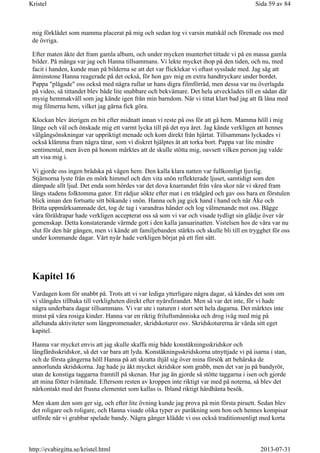 mig förklädet som mamma placerat på mig och sedan tog vi varsin matskål och förenade oss med
de övriga.
Efter maten åkte det fram gamla album, och under mycken munterhet tittade vi på en massa gamla
bilder. På många var jag och Hanna tillsammans. Vi lekte mycket ihop på den tiden, och nu, med
facit i handen, kunde man på bilderna se att det var flicklekar vi oftast sysslade med. Jag såg att
åtminstone Hanna reagerade på det också, för hon gav mig en extra handtryckare under bordet.
Pappa "plågade" oss också med några rullar ur hans digra filmförråd, men dessa var nu överlagda
på video, så tittandet blev både lite snabbare och bekvämare. Det hela utvecklades till en sådan där
mysig hemmakväll som jag kände igen från min barndom. När vi tittat klart bad jag att få låna med
mig filmerna hem, vilket jag gärna fick göra.
Klockan blev återigen en bit efter midnatt innan vi reste på oss för att gå hem. Mamma höll i mig
länge och väl och önskade mig ett varmt lycka till på det nya året. Jag kände verkligen att hennes
välgångsönskningar var uppriktigt menade och kom direkt från hjärtat. Tillsammans lyckades vi
också klämma fram några tårar, som vi diskret hjälptes åt att torka bort. Pappa var lite mindre
sentimental, men även på honom märktes att de skulle stötta mig, oavsett vilken person jag valde
att visa mig i.
Vi gjorde oss ingen brådska på vägen hem. Den kalla klara natten var fullkomligt ljuvlig.
Stjärnorna lyste från en mörk himmel och den vita snön reflekterade ljuset, samtidigt som den
dämpade allt ljud. Det enda som hördes var det dova knarrandet från våra skor när vi skred fram
längs stadens folktomma gator. Ett rådjur sökte efter mat i en trädgård och gav oss bara en förstulen
blick innan den fortsatte sitt bökande i snön. Hanna och jag gick hand i hand och när Åke och
Britta uppmärksammade det, tog de tag i varandras händer och log välmenande mot oss. Bägge
våra föräldrapar hade verkligen accepterat oss så som vi var och visade tydligt sin glädje över vår
gemenskap. Detta konstaterande värmde gott i den kalla januarinatten. Vistelsen hos de våra var nu
slut för den här gången, men vi kände att familjebanden stärkts och skulle bli till en trygghet för oss
under kommande dagar. Vårt nyår hade verkligen börjat på ett fint sätt.
Kapitel 16
Vardagen kom för snabbt på. Trots att vi var lediga ytterligare några dagar, så kändes det som om
vi slängdes tillbaka till verkligheten direkt efter nyårsfirandet. Men så var det inte, för vi hade
några underbara dagar tillsammans. Vi var ute i naturen i stort sett hela dagarna. Det märktes inte
minst på våra rosiga kinder. Hanna var en riktig friluftsmänniska och drog iväg med mig på
allehanda aktiviteter som långpromenader, skridskoturer osv. Skridskoturerna är värda sitt eget
kapitel.
Hanna var mycket envis att jag skulle skaffa mig både konståkningsskridskor och
långfärdsskridskor, så det var bara att lyda. Konståkningsskridskorna utnyttjade vi på isarna i stan,
och de första gångerna höll Hanna på att skratta ihjäl sig över mina försök att behärska de
annorlunda skridskorna. Jag hade ju åkt mycket skridskor som grabb, men det var ju på bandyrör,
utan de konstiga taggarna framtill på skenan. Hur jag än gjorde så stötte taggarna i isen och gjorde
att mina fötter tvärnitade. Eftersom resten av kroppen inte riktigt var med på noterna, så blev det
närkontakt med det frusna elementet som kallas is. Ibland riktigt hårdhänta besök.
Men skam den som ger sig, och efter lite övning kunde jag prova på min första piruett. Sedan blev
det roligare och roligare, och Hanna visade olika typer av paråkning som hon och hennes kompisar
utförde när vi grabbar spelade bandy. Några gånger klädde vi oss också traditionsenligt med korta
Sida 59 av 84Kristel
2013-07-31http://evabirgitta.se/kristel.html
 