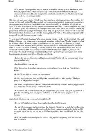 - Vad hon sa! Egentligen inte mycket, mer än att hon blev väldigt nyfiken. Du förstår, både
hon och jag har sådana yrken där vi ständigt kommer i kontakt med annorlunda och
spännande människor. Hon har en egen liten klädbutik, och där, liksom här, kommer många
in för att få råd och prata av sig lite.
Mer blev inte sagt, utan Monika började med förberedelserna att stänga salongen. Jag betalade det
jag var skyldig, och medan Monika avslutade sin kassa passade jag på att lacka mina fingernaglar i
samma nyans som tånaglarna. Jag fiskade också upp en handväska ur min kasse och började att
flytta över mina tillhörigheter till den. Jag stuvade ner mina herrkläder i kassen och gjorde mig redo
att gå. Monika tyckte det var onödigt att släpa på kassen, den kunde gott få stå kvar där. Då fick jag
ju dessutom en anledning att gå ut i morgon också. Sagt och gjort, kassen lämnades och vi klev ut i
försommarkvällen. Väninnan hade sin butik bara några kvarter bort, så Monika tog mig käckt under
armen och likt två väninnor travade vi iväg.
Vi kom fram till "Lottens Boutique" efter några minuter och klev in. En stor öppen lokal, fylld med
kläder mötte oss. I ena hörnet stod en kvinna och samtalade med en kund. Monika vinkade och fick
en nickning tillbaka. Kunden kastade ett snabbt öga mot oss innan hon åter fortsatte att titta på
kjolen som kvinnan höll upp. Vi började röra oss runt i lokalen och bläddrade förstrött bland alla
rader av kläder. I en annan avdelning av lokalen fanns ett stort sortiment av underkläder och lite
smink och bijouterier. Det enda som saknades för att klä kunden från topp till tå, var skor och
ytterkläder. Det dröjde inte länge innan kunden bestämde sig för att köpa kjolen, och strax efteråt
kom den andra kvinnan fram till oss. Monika tog till orda
- Lotten, det här är.... Förresten vad heter du, skrattade Monika till, Jag kom precis på att jag
inte vet vad du heter?
- Jag heter Krister, svarade jag.
- Nej, Krister kan du inte heta, det stämmer ju inte alls med vem du är nu. Få se Krister,
Krister....
- Kristel! Kom det från Lotten, vad sägs om det?
- Kristel, upprepade jag, låter ju väldigt lika, men det är väl bra. Om jag säger fel någon
gång, så är det ju lätt att korrigera.
- Då döper vi dig härmed till Kristel, förkunnade Monika och fortsatte. Nu kan jag presentera
er. Lotten! Det här är Kristel, Kristel möt Lotten!
- Välkommen hit, svarade Lotten och gav mig en vänskaplig kram. Verkligen angenämt att få
göra din bekantskap, men om jag inte tar helt fel så är det inte första gången du är här i
butiken.
Jag rodnade lätt, innan jag besvarade hennes påstående
- Du har rätt! Jag har varit inne förut. Jag har även handlat lite av dig.
- Ja, jag vill minnas det. Jag kommer ihåg dig för jag tyckte det var så underbart med en man
som var så säker på både storlekar och modeller. Ingen tvekan om vad din fru skulle ha. Då
reagerade jag på just det sätt jag just sa. Nu förstår jag bättre. Det var aldrig till din fru, eller
hur?
- Helt rätt, Jag har inte ens någon fru. Men då ville jag inte avslöja mig, utan använde det
som täckmantel.
Sida 6 av 84Kristel
2013-07-31http://evabirgitta.se/kristel.html
 
