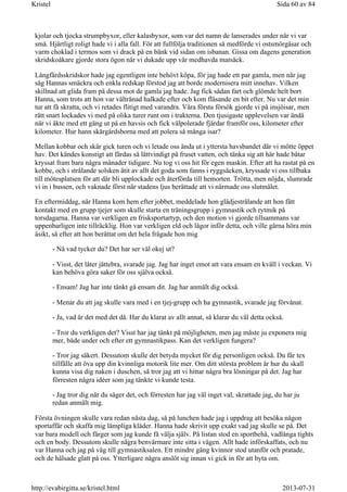 kjolar och tjocka strumpbyxor, eller kalasbyxor, som var det namn de lanserades under när vi var
små. Hjärtligt roligt hade vi i alla fall. För att fullfölja traditionen så medförde vi ostsmörgåsar och
varm choklad i termos som vi drack på en bänk vid sidan om isbanan. Gissa om dagens generation
skridskoåkare gjorde stora ögon när vi dukade upp vår medhavda matsäck.
Långfärdsskridskor hade jag egentligen inte behövt köpa, för jag hade ett par gamla, men när jag
såg Hannas smäckra och enkla redskap förstod jag att borde modernisera mitt innehav. Vilken
skillnad att glida fram på dessa mot de gamla jag hade. Jag fick sådan fart och glömde helt bort
Hanna, som trots att hon var vältränad halkade efter och kom flåsande en bit efter. Nu var det min
tur att få skratta, och vi retades flitigt med varandra. Våra första försök gjorde vi på insjöisar, men
rätt snart lockades vi med på olika turer runt om i trakterna. Den tjusigaste upplevelsen var ändå
när vi åkte med ett gäng ut på en havsis och fick välpolerade fjärdar framför oss, kilometer efter
kilometer. Hur hann skärgårdsborna med att polera så många isar?
Mellan kobbar och skär gick turen och vi letade oss ända ut i yttersta havsbandet där vi mötte öppet
hav. Det kändes konstigt att färdas så lättvindigt på fruset vatten, och tänka sig att här hade båtar
kryssat fram bara några månader tidigare. Nu tog vi oss hit för egen maskin. Efter att ha rastat på en
kobbe, och i strålande solsken ätit av allt det goda som fanns i ryggsäcken, kryssade vi oss tillbaka
till mötesplatsen för att där bli upplockade och återförda till hemorten. Trötta, men nöjda, slumrade
vi in i bussen, och vaknade först när stadens ljus berättade att vi närmade oss slutmålet.
En eftermiddag, när Hanna kom hem efter jobbet, meddelade hon glädjestrålande att hon fått
kontakt med en grupp tjejer som skulle starta en träningsgrupp i gymnastik och rytmik på
torsdagarna. Hanna var verkligen en frisksportartyp, och den motion vi gjorde tillsammans var
uppenbarligen inte tillräcklig. Hon var verkligen eld och lågor inför detta, och ville gärna höra min
åsikt, så efter att hon berättat om det hela frågade hon mig
- Nå vad tycker du? Det har ser väl okej ut?
- Visst, det låter jättebra, svarade jag. Jag har inget emot att vara ensam en kväll i veckan. Vi
kan behöva göra saker för oss själva också.
- Ensam! Jag har inte tänkt gå ensam dit. Jag har anmält dig också.
- Menar du att jag skulle vara med i en tjej-grupp och ha gymnastik, svarade jag förvånat.
- Ja, vad är det med det då. Har du klarat av allt annat, så klarar du väl detta också.
- Tror du verkligen det? Visst har jag tänkt på möjligheten, men jag måste ju exponera mig
mer, både under och efter ett gymnastikpass. Kan det verkligen fungera?
- Tror jag säkert. Dessutom skulle det betyda mycket för dig personligen också. Du får tex
tillfälle att öva upp din kvinnliga motorik lite mer. Om ditt största problem är hur du skall
kunna visa dig naken i duschen, så tror jag att vi hittar några bra lösningar på det. Jag har
förresten några idéer som jag tänkte vi kunde testa.
- Jag tror dig när du säger det, och förresten har jag väl inget val, skrattade jag, du har ju
redan anmält mig.
Första övningen skulle vara redan nästa dag, så på lunchen hade jag i uppdrag att besöka någon
sportaffär och skaffa mig lämpliga kläder. Hanna hade skrivit upp exakt vad jag skulle se på. Det
var bara modell och färger som jag kunde få välja själv. På listan stod en sportbehå, vadlånga tights
och en body. Dessutom skulle några benvärmare inte sitta i vägen. Allt hade införskaffats, och nu
var Hanna och jag på väg till gymnastiksalen. Ett mindre gäng kvinnor stod utanför och pratade,
och de hälsade glatt på oss. Ytterligare några anslöt sig innan vi gick in för att byta om.
Sida 60 av 84Kristel
2013-07-31http://evabirgitta.se/kristel.html
 