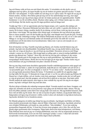 Jag och Hanna valde att byta om mitt bland alla andra. Vi misstänkte att alla skulle vara så
upptagna med sig själva, att ingen brydde sig om att studera sin granne speciellt mycket. Vi hade
helt rätt i vårt antagande. Vi bytte snabbt om och drog oss ut i själva salen. På vägen dit ser jag ett
bekant ansikte, Annikas. Hon hälsar glatt på mig och ler lite underfundigt mot mig, men säger
inget. Vi är precis på väg att byta några ord när vår ledare pockar på vår uppmärksamhet. Snabbt
bestämmer vi oss för att träffas efteråt. Musiken sätter igång, och vi börjar mjuka upp oss, sakta
och försiktigt. Det här skulle nog inte bli några problem med att hänga med.
Trodde jag! När vi väl var uppvärmda satte hon högsta tempo, och vi gjorde alla möjliga och
omöjliga rörelser. Dessutom förklarade hon hela tiden vad, och varför, vi gjorde alla rörelser. En
massa, för kvinnor viktiga, muskler skulle få sin träning, och de flesta visste jag inte ens om att
dom fanns i min kropp. När jag tänker efter riktigt noga, så stämmer det nog också att jag saknar
flera av dessa muskler, men om det brydde jag mig föga, utan hängde med så gott det gick. Svettiga
blev vi i alla fall. Ordentligt svettiga. När ledaren förkunnade att passet var slut, så var vi det också.
Många av oss låg kvar och hämtade andan och skrattade gott åt hur illa ställt det var med
konditionen och för den delen även koordinationen. Sakta reste vi på oss och masade oss ut i
omklädningsrummet.
Kön till duschen var lång. Framför mig hade jag Hanna, och Annika stod tätt bakom mig och
pratade. Jag hade min duschhandduk i beredskap framför mig, om jag skulle behöva skyla mig,
men alla var ivriga att duscha av sig och få på sig sina kläder. Dessutom så kom ju mitt flitiga
solande i somras nu väl till pass. Min kropp hade ju tydliga spår av mina kvinnliga badkläder, och
gjorde mig därmed mer "legitim". Strax blev det min tur och jag njöt verkligen av det varma
vattnet. Det gjorde gott åt min kropp som fått sig en rejäl genomkörare. Jag undrade bara hur
morgondagen skulle kännas. Skulle det över huvud taget gå att stiga upp? Annika väckte mig ur
mina drömmar och jag överlämnade min plats i duschen åt henne.
Det tog inte lång stund innan duschkön upprepades framför omklädningsrummets enda spegel och
hårtork. Till slut hade vi, under ett ivrigt tjattrande, ändå fått på oss våra kläder och sett till att vi
var presentabla igen. En efter en droppade av med ett "Vi ses nästa vecka". Annika kom fram till
oss och jag kunde presentera Hanna för henne. Vi bestämde oss snabbt för att uppsöka något
trevligt ställe för lite prat. Vi lämnade de övriga och när vi var för oss själva kunde jag förklara för
Hanna hur vi hade träffats, och att Annika visste hela sanningen. Annika tyckte det var tufft gjort
av mig att gå på med i den här gruppen, och att hon blivit glad att se mig igen. Hon hade också
försökt studera de andra tjejerna, men ingen av dom verkade bry sig mer om mig än om någon
annan. Jag hade verkligen skött mig med den äran.
Mycket riktigt så kändes det ordentligt morgonen därpå. Varenda muskel som fanns i kroppen, och
några till, ömmade och skrek ut sina protester varje gång som de behövde träda i aktion. När jag
kom till jobbet undrade Lotten förtvivlat vad jag hade varit med om. När jag berättat historien, hade
hon svårt att hålla sig för skratt. Det var inte så mycket att göra i butiken, så jag kunde hålla mig i
bakgrunden och ägna mig åt kontoret i stället, tyckte Lotten och skickade in mig bakom kulisserna.
Jag kanske skrämde livet ur kunderna annars.
De följande gångerna så märkte jag riktigt hur jag utvecklades. Jag hängde med bättre och bättre,
mina muskler protesterade inte längre, utan de följde villigt med i rörelserna. Jag kände också hur
min rörlighet förbättrades och kunde nu, utan problem, "sitta skräddare". Även runt omkring
gymnastiken fungerade allt bra. Vi kom bra överens inom gruppen, och vi blev fler och fler som
gjorde något gemensamt efter övningarna. Några hade observerat mina bröstproteser, och Hanna
hade förklarat dom med att jag var ovanligt plattbröstad, men inte ville ha inopererade proteser. Ett
helt korrekt konstaterande, även om inte hela sanningen rymdes i svaret. I vilket fall som helst
accepterades svaret, och jag kunde inte märka någon ökad nyfikenhet.
Sida 61 av 84Kristel
2013-07-31http://evabirgitta.se/kristel.html
 