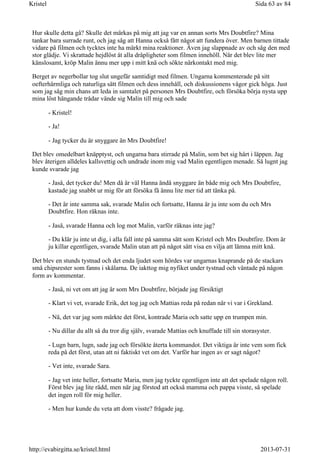 Hur skulle detta gå? Skulle det märkas på mig att jag var en annan sorts Mrs Doubtfire? Mina
tankar bara surrade runt, och jag såg att Hanna också fått något att fundera över. Men barnen tittade
vidare på filmen och tycktes inte ha märkt mina reaktioner. Även jag slappnade av och såg den med
stor glädje. Vi skrattade hejdlöst åt alla dråpligheter som filmen innehöll. När det blev lite mer
känslosamt, kröp Malin ännu mer upp i mitt knä och sökte närkontakt med mig.
Berget av negerbollar tog slut ungefär samtidigt med filmen. Ungarna kommenterade på sitt
oefterhärmliga och naturliga sätt filmen och dess innehåll, och diskussionens vågor gick höga. Just
som jag såg min chans att leda in samtalet på personen Mrs Doubtfire, och försöka börja nysta upp
mina löst hängande trådar vände sig Malin till mig och sade
- Kristel!
- Ja!
- Jag tycker du är snyggare än Mrs Doubtfire!
Det blev omedelbart knäpptyst, och ungarna bara stirrade på Malin, som bet sig hårt i läppen. Jag
blev återigen alldeles kallsvettig och undrade inom mig vad Malin egentligen menade. Så lugnt jag
kunde svarade jag
- Jaså, det tycker du! Men då är väl Hanna ändå snyggare än både mig och Mrs Doubtfire,
kastade jag snabbt ur mig för att försöka få ännu lite mer tid att tänka på.
- Det är inte samma sak, svarade Malin och fortsatte, Hanna är ju inte som du och Mrs
Doubtfire. Hon räknas inte.
- Jaså, svarade Hanna och log mot Malin, varför räknas inte jag?
- Du klär ju inte ut dig, i alla fall inte på samma sätt som Kristel och Mrs Doubtfire. Dom är
ju killar egentligen, svarade Malin utan att på något sätt visa en vilja att lämna mitt knä.
Det blev en stunds tystnad och det enda ljudet som hördes var ungarnas knaprande på de stackars
små chipsrester som fanns i skålarna. De iakttog mig nyfiket under tystnad och väntade på någon
form av kommentar.
- Jaså, ni vet om att jag är som Mrs Doubtfire, började jag försiktigt
- Klart vi vet, svarade Erik, det tog jag och Mattias reda på redan när vi var i Grekland.
- Nä, det var jag som märkte det först, kontrade Maria och satte upp en trumpen min.
- Nu dillar du allt så du tror dig själv, svarade Mattias och knuffade till sin storasyster.
- Lugn barn, lugn, sade jag och försökte återta kommandot. Det viktiga är inte vem som fick
reda på det först, utan att ni faktiskt vet om det. Varför har ingen av er sagt något?
- Vet inte, svarade Sara.
- Jag vet inte heller, fortsatte Maria, men jag tyckte egentligen inte att det spelade någon roll.
Först blev jag lite rädd, men när jag förstod att också mamma och pappa visste, så spelade
det ingen roll för mig heller.
- Men hur kunde du veta att dom visste? frågade jag.
Sida 63 av 84Kristel
2013-07-31http://evabirgitta.se/kristel.html
 