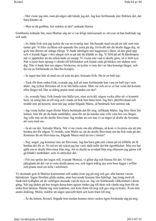 - Det visste jag inte, men på något sätt kände jag det. Jag kan fortfarande inte förklara det, det
bara kändes så.
- Men ni då grabbar, hur märkte ni det? undrade Hanna
Grabbarna rodnade lite, men Mattias såg att vi var ärligt intresserade av ett svar så han harklade sig
och sade
- Jo, både Erik och jag tyckte du var en ovanlig tant. Du busade med oss på ett sätt som inte
tanter gör. Vi blev nyfikna och spanade lite extra på dig. En kväll när du skulle lägga dig, så
gick inte dörren att stänga riktigt. Vi hade nämligen satt tuggummi i låset, så den gled upp
och vi kunde ligga i våra sängar och se på när du klädde av dig. Vi höll på att få dåndimpen
när vi upptäckte att du också hade en snopp. Vi visste inte vad vi skulle göra, så vi höll tyst.
När vi kom hem sprang vi direkt till biblioteket och letade reda på böcker om sådana som
dig. När vi hade läst om några i böckerna, så tyckte vi inte det var lika konstigt längre, och
du var ju fortfarande en lika bra kompis.
- Ja ingen har lekt så med oss så som du gör, fortsatte Erik. Du är en ball typ.
- Tack för dom orden Erik, svarade jag, kul att man fortfarande kan vara en ball typ i min
ålder. Jag tycker förresten att ni är rätt balla också. Men var och en av er har vetat det kortare
eller längre tid. Har ni aldrig pratat med varandra om det?
- Jo, svarade Sara. Erik kunde inte hålla tyst, utan en kväll, någon vecka efter att vi kommit
hem, så smög han in till mig och visade en bok han lånat hem. Jag blev jätteförvånad och
trodde inte på honom, men när jag sedan frågade Maria, så berättade hon samma sak.
- Jag visste heller inget förrän Maria berättade det för mig, inflikade Malin. Jag blev först lite
ledsen. Inte för att du hade tantkläder, utan för att du kanske inte ville vara hos oss längre.
Jag ville inte att du skulle försvinna. Jag trodde att om inte vi sa något så skulle du fortsätta
att vara med oss.
- Ja så var det, fortsatte Maria. När vi nu visste om det allihopa, så kom vi överens om att inte
berätta det för någon. Vi trodde, som Malin sa, att du skulle försvinna om du fick reda på det.
Kommer du att försvinna nu, frågade Maria med en oro i rösten?
- Nej, ungar, jag kommer inte att försvinna. Jag har bara gått och väntat på ett tillfälle att få
berätta det för er. Ni må tro att också jag har varit rädd inför det här ögonblicket. Min oro har
gällt om ni skulle försvinna från mig. Att ni skulle ta avstånd från mig eftersom jag gärna vill
gå klädd i tantkläder, som ni uttrycker det.
- För oss spelar det ingen roll, svarade Mattias, vi gillar dig och Hanna för det. Vi blev
jätteglada att det var ni som skulle passa oss, och ingen tråkig tjej som bara ligger i soffan
och pratar med sin kille i telefonen.
Vi skrattade gott åt Mattias kommentar och sedan reste jag på mig och gav alla barnen varsin
björnkram. Ingen försökte glida undan, utan besvarade kramen lika hjärtligt. Jag insåg med all
önskvärd tydlighet att de verkligen menade vad de nyss sa. Jag var fortfarande välkommen i deras
gäng. När jag tänkte på hur moget dessa barn agerat rördes jag till tårar och vände mig bort för att
torka bort tårarna. Hanna såg min reaktion, och kom fram till mig och gav mig en kram. Även min
andra älskling, Malin, märkte att något speciellt hänt och kom fram till mig.
- Är du ledsen, Kristel, frågade hon medan hennes stora vackra ögon forskande såg på mig.
Sida 64 av 84Kristel
2013-07-31http://evabirgitta.se/kristel.html
 