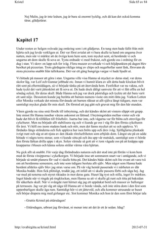 Nej Malin, jag är inte ledsen, jag är bara så enormt lycklig, och då kan det också komma
tårar, glädjetårar.
Kapitel 17
Under resten av helgen svävade jag omkring som i ett glädjerus. En tung sten hade fallit från mitt
hjärta och jag levde verkligen ut. Det var först avtalat att vi bara skulle ta hand om ungarna över
natten, men när vi märkte att de övriga kom hem sent, tom mycket sent, så bestämde vi och
ungarna att dom skulle få sova ut. Tysta ordnade vi med frukost, och gjorde oss i ordning för en
dag i stan. Vi skrev en lapp och for iväg. Flera museer avverkade vi och höjdpunkten på dagen blev
besöket på pizzerian. Trots gårdagens rikliga intag av chips och negerbollar samt läsk, försvann de
stora pizzorna snabbt från tallrikarna. Det var ett gäng hungriga vargar vi hade bjudit ut.
Vi hittade på massor att göra i stan. Ungarna ville visa Hanna så mycket av deras stad, var deras
skolor låg, var Leif och Gunnar jobbade etc. Innan vi hunnit klara av allt detta hade klockan blivit
rätt sent på eftermiddagen, så vi började tänka på att återvända hem. Festfolket var nu vakna, och
hade tyckt det varit jätteskönt att få sova ut. De hade dock dåligt samvete för att vi fått offra en hel
söndag också, för deras skull. Både Hanna och jag var dock påstridiga och tyckte att det bara varit
ett sant nöje. Dessutom kunde jag berätta att barnen numera visste om mitt rätta jag. Varken Lotten
eller Monika verkade det minsta förvånade att barnen räknat ut allt själva långt tidigare, men var
samtidigt mycket glada för min skull. De förstod att jag gått och gruvat mig för den här stunden.
Våren gjorde nu sina små försök till inbrytning, och det kändes skönt att vintern släppt sitt grepp.
Inte minst för Hanna innebar vårens ankomst en lättnad. I brytningstiden mellan vinter och vår
hade det blivit få tillfällen till friluftsliv. Isarna bar inte, och vägarna var för blöta och otrevliga för
cykelturer. Men nu började allt stabilisera sig och vi kunde ge oss i väg för den första cykelturen
för året. Vi höll oss inom stadens hank och stör, men det fanns mycket att se och uppleva. Vi
färdades längs stränderna och fick uppleva hur isen bröts upp och drev iväg. Sjöfåglarna plaskade
ivrigt runt och såg ut att njuta av den ökade rörelsefriheten som erbjöds dom. Längst ute på en udde
hittade vi några torra stenar, som vi kunde sitta på och äta upp vår matsäck, samtidigt som vi hörde
den första lärkan drilla uppe i skyn. Solen värmde så gott att vi tom vågade oss på att knäppa upp
knapparna i blusen och känna solens strålar värma våra hjärtan.
Nu gick allt så snabbt. För varje dag förändrades naturen och det stod inte på förrän vi kom hem
med de första vitsipporna i cykelkorgen. Vi började inse att sommaren snart var i antågande, och vi
började så smått planera för vad vi skulle hitta på. Det kändes både skönt och lite ovant att vara två
om att bestämma semestern, och inte som tidigare besluta allt själv. Men något som Hanna hade
bestämt alldeles själv blev jag strax varse om. På vår väg hemåt passerade vi i närheten av där
Monika bodde. Hon fick plötsligt, trodde jag, ett infall att vi skulle passera förbi och säga hej. Jag
var med på noterna och styret riktades in mot deras gata. Huset låg tyst och stilla, inget liv märktes.
Inget hände när vi ringde på ringklockan, men Hanna sa att vi skulle gå runt och titta på baksidan
för säkerhets skull. När vi svängde runt hörnet såg jag ett uppdukat bord och massor av ballonger
på terrassen. Jag var på väg att säga till Hanna att vi borde vända, och inte störa dom i den fest som
uppenbarligen skulle äga rum. Samtidigt hör vi ett jättevrål, och alla kommer utrusande ur huset
och börjar drapera mig med girlanger etc. Sist kommer Monika och hon är den som först börjar tala
- Grattis Kristel på ettårsdagen!
- Ettårsdagen, utbrast jag förvånat, ni menar inte att det är ett år sedan. Idag?
Sida 65 av 84Kristel
2013-07-31http://evabirgitta.se/kristel.html
 