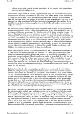 - Jo, det är det, fyllde Lotten i. För ett år sedan föddes Kristel, men jag måste säga att babyn
vuxit rätt ordentligt på bara ett år.
Alla skrattade och jag stämde in i skrattet. Ungarna dansade ivrigt runt mina fötter och ville gärna
ge mig en kram, vilket jag givetvis lät dom göra. Sedan sattes jag vid bordet, försågs med haklapp
och lustig hatt. Givetvis var kalaset ordnat som ett barnkalas, med alla kända ingredienser som
lekar och godispåse. Vilken överraskning de hade ställt till med. Jag kunde heller inte förstå att det
gått ett helt år sedan jag stod utanför Monikas salong och nervöst vankade fram och åter. Nu var
besök hos henne nästan som ett vardagsgöra, även om det alltid skedde med stor njutning att bli
ompysslad av henne.
Det blev många tillfällen till återblickar från det gångna året under kvällen. Alla letade upp små
episoder som relaterades med stor glädje. Sanningshalten var väl inte alltid den bästa, lite lades till
och lite drogs ifrån, men sammantaget blev det till en rolig och förnöjsam berättelse. Ungarna ville
helst av allt att jag berättade vad som hände uppe på terrassen i Grekland, men den var nästan
"barnförbjuden", så den slingrade jag mig undan. Däremot kunde jag med glatt mod berätta när jag
och Hanna, som små barn, lekte mamma, pappa, barn och Hanna var påstridig att jag absolut skulle
vara mamman. Hon letade upp en av sina sötaste klänningar som hon såg till att jag fick på mig.
Givetvis under mina, lamt framförda, protester. Dessutom fick jag ha flera tyllunderkjolar på mig,
som såg till att den vida kjolen nästan stod rätt ut.. Jag skulle även ha hennes fina svarta lackskor
och vita ankelsockor med rosa blommor på sidorna. Mitt korta hår försökte hon fästa upp i två
hårflätor, men banden var minst dubbelt så långa som hårflätorna.
Hanna skrattade gott åt historien, och kunde svagt erinra sig den. Hon mindes att vi sedan lekte en
hel eftermiddag, i hennes lägenhet, med mig i klänning. Det var inte förrän strax innan hennes
föräldrar beräknades komma hem, som jag fick "tillåtelse" att byta till mina vanliga kläder. Ett
annat sådant minne som dök upp från min barndom var när jag en gång råkade få ett fullt glas saft i
knät, hemma hos Hanna. Det var ännu ingen hemma hos mig, så Britta plockade fram ett par av
Hannas byxor som jag fick lov att låna. De hade tjejknäppning i sidan och kändes helt annorlunda
än mina egna. Dessutom blev känslan ännu mer intensiv eftersom jag också måste låna ett par av
hennes trosor. Att det dröjde några timmar innan jag kunde smita hem och byta om till mina kläder
gjorde mig rakt ingenting.
Leif och Gunnar kunde också erinra sig några episoder från sin barndom, där de blivit klädda i
flickkläder, eller provat på något plagg från mor eller systrar. Trots dessa erfarenheter hade dom
inte blivit transvestiter. Inte ännu i alla fall, tillade både Lotten och Monika under stort skratt från
oss alla. Förunderligt nog kunde varken Hanna eller någon av de andra flickorna erinra sig liknande
historier, mer än att deras pappors tröjor och skjortor alltid varit ett lovligt låneobjekt. Hur vi än
försökte analyser alla dessa episoder, så såg vi inget tydligt svar på varför jag fått detta speciella
intresse. Trots att vi vände ut och in på fenomenet att vissa män gärna sätter på sig kvinnokläder
kände jag mig aldrig utlämnad. Vi var alla uppriktigt intresserade av att lära oss, och veta mer om,
hur jag fungerade och hur mina funderingar tog sig skilda uttryck. Även barnen deltog flitigt i den
här diskussionen, och kom med många intressanta frågeställningar.
Deras frågor var mycket mer av praktisk natur, som vilken toalett jag gick på, om jag satt ner osv.
De undrade också om jag hade några herrkläder, och hur ofta jag var klädd som kille. Jag kunde
berätta att jag alltid utnyttjade damtoaletten och att jag satt ner. Några enstaka herrkläder fanns
kvar, men det mesta var bortsorterat, och dessutom att jag inte hade haft manskläder på mig under
hela det här året. Frågorna fortsatte att komma i en strid ström, och jag försökte besvara alla så gott
jag kunde. Det kändes befriande att få sitta i deras sällskap och få chansen att berätta om mina
innersta tankar. Ingen fråga kändes för svår eller komplicerad att föra fram. När det, sent om sider,
blev dags att tacka för ett underbart 1-årskalas skedde det med stora emotionella känsloyttringar.
Dessa mina vänner, både stora och små, hade verkligen visat att de accepterade mig så som jag var.
Sida 66 av 84Kristel
2013-07-31http://evabirgitta.se/kristel.html
 