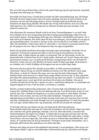 Det var tur för mig att Hanna fanns vid min sida, annars hade jag nog inte tagit mig hem. Jag kände
mig djupt rörd, ända långt ner i lilltårna.
Det dröjde inte länge innan vi kunde börja använda våra lätta sommarklänningar igen. Det kändes
befriande att kunna slippa bylsiga tröjor och tjocka ytterplagg. Det gick så mycket enklare nu på
morgonen, när inte alla olika plagg skulle av och på. Strumpor hade jag fortfarande på mig,
åtminstone de dagar då jag arbetade. Det kändes mer trevligt inför kunderna, även om Lotten inte
ställt några krav att vi skulle ha strumpor på oss. Däremot använde jag tunna strumpor, så de
märktes ju nästan inte.
Alla olika planer för sommaren började också ta sin form. Gymnastikgruppen vi var med i hade
blivit inbjuden till ett stort arrangemang med olika kvinnliga gymnastikgrupper, både inom och
utom landets gränser. Arrangemanget skulle äga rum i Danmark i månadsskiftet juli/augusti, och vi
hade tackat ja till inbjudan. Det skulle säkert bli flera tusen deltagare, och det gällde att visa upp ett
eget gymnastikprogram. Lite grann av tävling var det, men huvudsyftet var att träffas och byta
idéer och erfarenheter. Under senare delen av våren hade vi varit intensivt sysselsatta med att träna
på vårt program och även välja ut och komponera ihop våra uppvisningsdräkter.
Hanna och jag tänkte kombinera dessa dagar med några egna semesterdagar i Danmark. För att
"legalisera" ett besök på Legoland och något av alla de övriga äventyrsparkerna som fann i
Danmark, hade vi frågat ungarna om någon var intresserad. Alla var intresserade, så efter lite
planerande hade vi kommit fram till att vi skulle träffas i Danmark och "överta" barnen efter deras
gemensamma semester, som i år skulle gå till Holland. Arrangemanget skulle vara till fördel för
alla parter. Lotten och Leif, samt Monika och Gunnar skulle få några egna dagar, då de kunde rå
om varandra, och vi skulle få glädjen att ha ungarna runt om oss under några dagar.
Men innan alla dessa planer blev aktuella att genomföra, så inföll sommarens höjdpunkt,
midsommar. Hanna och jag var formellt inbjudna att komma ut till Åke och Britta i deras stuga.
Eller rättare, vi skulle bo i Hannas lilla stuga, men vara med dom hela midsommaren. Mina
föräldrar skulle också komma så vi skulle kunna umgås allihop och ha trevligt. Vi åkte iväg direkt
på kvällen före midsommaraftonen, efter att Hanna och jag slutat våra arbeten. Vi installerade oss i
den lilla stugan innan vi gick upp till det stora huset för att möta våra föräldrar. Alla satt på
verandan och hade det trevligt när vi gjorde vår entré. I vederbörlig ordning blev vi omfamnade och
frågorna haglade över hur vi haft det sedan vi sist hörde av varandra.
Det blev en högst traditionsenlig midsommar. Alla vi kvinnor hade våra folkdräkter på oss och
mamma blev omåttligt förtjust i hur bra min dräkt passade mig. Även Britta tyckte att den var som
sydd för mig. När vi anlände till festplatsen så var det ett enda myller av olika dräkter. De flesta
från trakten, men ett antal, som min, kom från andra landsändar. Arrangörerna var mycket
uppmärksamma på alla dräkter, och det dröjde inte lång stund innan en kvinna kom fram och bad
mig delta i dräktparaden som skulle försiggå som ett av programpunkterna. Vi skulle bara paradera
runt, och säga varifrån dräkten kom. Jag accepterade, och fick tid och plats för samlingen.
Vi strövade omkring, mest Hanna och jag, och tittade på de olika begivenheterna.
Hantverksföreningen hade mött upp och visade alla de produkter som tillverkades. Några satt också
och visade hur man gjorde spånkorgar, hamrade i silver etc. Hela tiden hörde vi musiken från
midsommardansen som pågick runt stången. Vi letade upp de övriga igen och hann med vårt fika
innan jag skulle gå till samlingen. Vi var nog ett 30-tal som hade dräkter från andra delar av landet.
Flest kvinnor, men även några män. Det visade sig att en av killarna hade mansdräkten från "min"
socken, så vi parades ihop och fick gå tillsammans. Ytterligare ett par kunde sammanföras, och vi
placerades därför direkt efter spelmännen som skulle leda tåget.
Musiken satte igång och genom täta åskådarled marscherade vi in på gräsplanen. Efter ett par varv
runt stången radade vi upp oss och ordföranden i festkommittén tog tag i mikrofonen och började
Sida 67 av 84Kristel
2013-07-31http://evabirgitta.se/kristel.html
 