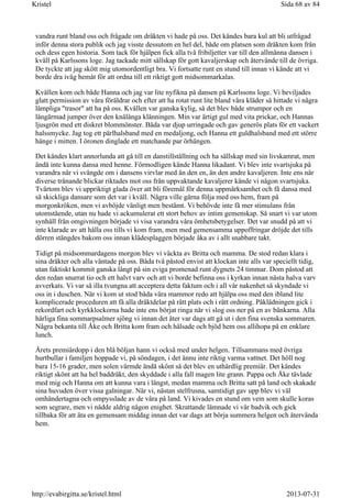 vandra runt bland oss och frågade om dräkten vi hade på oss. Det kändes bara kul att bli utfrågad
inför denna stora publik och jag visste dessutom en hel del, både om platsen som dräkten kom från
och dess egen historia. Som tack för hjälpen fick alla två fribiljetter var till den allmänna dansen i
kväll på Karlssons loge. Jag tackade mitt sällskap för gott kavaljerskap och återvände till de övriga.
De tyckte att jag skött mig utomordentligt bra. Vi fortsatte runt en stund till innan vi kände att vi
borde dra iväg hemåt för att ordna till ett riktigt gott midsommarkalas.
Kvällen kom och både Hanna och jag var lite nyfikna på dansen på Karlssons loge. Vi beviljades
glatt permission av våra föräldrar och efter att ha rotat runt lite bland våra kläder så hittade vi några
lämpliga "trasor" att ha på oss. Kvällen var ganska kylig, så det blev både strumpor och en
långärmad jumper över den knälånga klänningen. Min var ärtigt gul med vita prickar, och Hannas
ljusgrön med ett diskret blommönster. Båda var djup urringade och gav generös plats för ett vackert
halssmycke. Jag tog ett pärlhalsband med en medaljong, och Hanna ett guldhalsband med ett större
hänge i mitten. I öronen dinglade ett matchande par örhängen.
Det kändes klart annorlunda att gå till en danstillställning och ha sällskap med sin livskamrat, men
ändå inte kunna dansa med henne. Förmodligen kände Hanna likadant. Vi blev inte svartsjuka på
varandra när vi svängde om i dansens virvlar med än den en, än den andre kavaljeren. Inte ens när
diverse trånande blickar riktades mot oss från uppvaktande kavaljerer kände vi någon svartsjuka.
Tvärtom blev vi uppriktigt glada över att bli föremål för denna uppmärksamhet och få dansa med
så skickliga dansare som det var i kväll. Några ville gärna följa med oss hem, fram på
morgonkröken, men vi avböjde vänligt men bestämt. Vi behövde inte få mer stimulans från
utomstående, utan nu hade vi ackumulerat ett stort behov av intim gemenskap. Så snart vi var utom
synhåll från omgivningen började vi visa varandra våra ömhetsbetygelser. Det var snudd på att vi
inte klarade av att hålla oss tills vi kom fram, men med gemensamma uppoffringar dröjde det tills
dörren stängdes bakom oss innan klädesplaggen började åka av i allt snabbare takt.
Tidigt på midsommardagens morgon blev vi väckta av Britta och mamma. De stod redan klara i
sina dräkter och alla väntade på oss. Båda två påstod envist att klockan inte alls var speciellt tidig,
utan faktiskt kommit ganska långt på sin eviga promenad runt dygnets 24 timmar. Dom påstod att
den redan snurrat tio och ett halvt varv och att vi borde befinna oss i kyrkan innan nästa halva varv
avverkats. Vi var så illa tvungna att acceptera detta faktum och i all vår nakenhet så skyndade vi
oss in i duschen. När vi kom ut stod båda våra mammor redo att hjälpa oss med den ibland lite
komplicerade proceduren att få alla dräktdelar på rätt plats och i rätt ordning. Påklädningen gick i
rekordfart och kyrkklockorna hade inte ens börjat ringa när vi slog oss ner på en av bänkarna. Alla
härliga fina sommarpsalmer sjöng vi innan det åter var dags att gå ut i den fina svenska sommaren.
Några bekanta till Åke och Britta kom fram och hälsade och bjöd hem oss allihopa på en enklare
lunch.
Årets premiärdopp i den blå böljan hann vi också med under helgen. Tillsammans med övriga
hurtbullar i familjen hoppade vi, på söndagen, i det ännu inte riktig varma vattnet. Det höll nog
bara 15-16 grader, men solen värmde ändå skönt så det blev en uthärdlig premiär. Det kändes
riktigt skönt att ha hel baddräkt, den skyddade i alla fall magen lite grann. Pappa och Åke tävlade
med mig och Hanna om att kunna vara i längst, medan mamma och Britta satt på land och skakade
sina huvuden över vissa galningar. När vi, nästan stelfrusna, samtidigt gav upp blev vi väl
omhändertagna och ompysslade av de våra på land. Vi kivades en stund om vem som skulle koras
som segrare, men vi nådde aldrig någon enighet. Skrattande lämnade vi vår badvik och gick
tillbaka för att äta en gemensam middag innan det var dags att börja summera helgen och återvända
hem.
Sida 68 av 84Kristel
2013-07-31http://evabirgitta.se/kristel.html
 