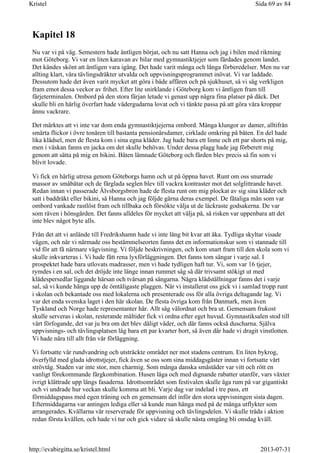 Kapitel 18
Nu var vi på väg. Semestern hade äntligen börjat, och nu satt Hanna och jag i bilen med riktning
mot Göteborg. Vi var en liten karavan av bilar med gymnastiktjejer som färdades genom landet.
Det kändes skönt att äntligen vara igång. Det hade varit många och långa förberedelser. Men nu var
allting klart, våra tävlingsdräkter utvalda och uppvisningsprogrammet inövat. Vi var laddade.
Dessutom hade det även varit mycket att göra i både affären och på sjukhuset, så vi såg verkligen
fram emot dessa veckor av frihet. Efter lite snirklande i Göteborg kom vi äntligen fram till
färjeterminalen. Ombord på den stora färjan letade vi genast upp några fina platser på däck. Det
skulle bli en härlig överfart hade vädergudarna lovat och vi tänkte passa på att göra våra kroppar
ännu vackrare.
Det märktes att vi inte var dom enda gymnastiktjejerna ombord. Många klungor av damer, alltifrån
smärta flickor i övre tonåren till bastanta pensionärsdamer, cirklade omkring på båten. En del hade
lika klädsel, men de flesta kom i sina egna kläder. Jag hade bara ett linne och ett par shorts på mig,
men i väskan fanns en jacka om det skulle behövas. Under dessa plagg hade jag förberett mig
genom att sätta på mig en bikini. Båten lämnade Göteborg och färden blev precis så fin som vi
blivit lovade.
Vi fick en härlig utresa genom Göteborgs hamn och ut på öppna havet. Runt om oss snurrade
massor av småbåtar och de färglada seglen blev till vackra kontraster mot det solglittrande havet.
Redan innan vi passerade Älvsborgsbron hade de flesta runt om mig plockat av sig sina kläder och
satt i baddräkt eller bikini, så Hanna och jag följde gärna deras exempel. De fåtaliga män som var
ombord vankade rastlöst fram och tillbaka och försökte välja ut de läckraste godsakerna. De var
som räven i hönsgården. Det fanns alldeles för mycket att välja på, så risken var uppenbara att det
inte blev något byte alls.
Från det att vi anlände till Fredrikshamn hade vi inte lång bit kvar att åka. Tydliga skyltar visade
vägen, och när vi närmade oss bestämmelseorten fanns det en informationskur som vi stannade till
vid för att få närmare vägvisning. Vi följde beskrivningen, och kom snart fram till den skola som vi
skulle inkvarteras i. Vi hade fått rena lyxförläggningen. Det fanns tom sängar i varje sal. I
prospektet hade bara utlovats madrasser, men vi hade tydligen haft tur. Vi, som var 16 tjejer,
rymdes i en sal, och det dröjde inte länge innan rummet såg så där trivsamt stökigt ut med
klädespersedlar liggande härsan och tvärsan på sängarna. Några klädställningar fanns det i varje
sal, så vi kunde hänga upp de ömtåligaste plaggen. När vi installerat oss gick vi i samlad tropp runt
i skolan och bekantade oss med lokalerna och presenterade oss för alla övriga deltagande lag. Vi
var det enda svenska laget i den här skolan. De flesta övriga kom från Danmark, men även
Tyskland och Norge hade representanter här. Allt såg välordnat och bra ut. Gemensam frukost
skulle serveras i skolan, resterande måltider fick vi ordna efter eget huvud. Gymnastiksalen stod till
vårt förfogande, det var ju bra om det blev dåligt väder, och där fanns också duscharna. Själva
uppvisnings- och tävlingsplatsen låg bara ett par kvarter bort, så även där hade vi dragit vinstlotten.
Vi hade nära till allt från vår förläggning.
Vi fortsatte vår rundvandring och utsträckte området ner mot stadens centrum. En liten bykrog,
överfylld med glada idrottstjejer, fick även se oss som sina middagsgäster innan vi fortsatte vårt
strövtåg. Staden var inte stor, men charmig. Som många danska småstäder var vitt och rött en
vanligt förekommande färgkombination. Husen låga och med dignande rabatter utanför, vars växter
ivrigt klättrade upp längs fasaderna. Idrottsområdet som festivalen skulle äga rum på var gigantiskt
och vi undrade hur veckan skulle komma att bli. Varje dag var indelad i tre pass, ett
förmiddagspass med egen träning och en gemensam del inför den stora uppvisningen sista dagen.
Eftermiddagarna var antingen lediga eller så kunde man hänga med på de många utflykter som
arrangerades. Kvällarna vår reserverade för uppvisning och tävlingsdelen. Vi skulle träda i aktion
redan första kvällen, och hade vi tur och gick vidare så skulle nästa omgång bli onsdag kväll.
Sida 69 av 84Kristel
2013-07-31http://evabirgitta.se/kristel.html
 