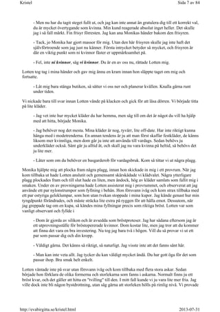 - Men nu har du tagit steget fullt ut, och jag kan inte annat än gratulera dig till ett korrekt val,
du är mycket övertygande som kvinna. Min kund reagerade absolut inget heller. Det skulle
jag i så fall märkt. Fin frisyr förresten. Jag kan ana Monikas händer bakom den frisyren.
- Tack, jo Monika har gjort massor för mig. Utan den här frisyren skulle jag inte haft det
självförtroende som jag just nu känner. Första intrycket betyder så mycket, och frisyren är
där en viktig punkt som ni kvinnor fäster er uppmärksamhet på.
- Fel, inte ni kvinnor, säg vi kvinnor. Du är en av oss nu, rättade Lotten mig.
Lotten tog tag i mina händer och gav mig ännu en kram innan hon släppte taget om mig och
fortsatte.
- Låt mig bara stänga butiken, så sätter vi oss ner och planerar kvällen. Knalla gärna runt
under tiden.
Vi nickade bara till svar innan Lotten vände på klacken och gick för att låsa dörren. Vi började titta
på lite kläder.
- Jag vet inte hur mycket kläder du har hemma, men säg till om det är något du vill ha hjälp
med att hitta, började Monika.
- Jag behöver nog det mesta. Mina kläder är nog, tyvärr, lite off-date. Har inte riktigt kunna
hänga med i modetrenderna. En annan tendens är ju att man först skaffar festkläder, de känns
liksom mer kvinnliga, men dom går ju inte att använda till vardags. Sedan behövs ju
underkläder också. Sånt går ju alltid åt, och skall jag nu vara kvinna på heltid, så behövs det
ju lite mer.
- Låter som om du behöver en basgarderob för vardagsbruk. Kom så tittar vi ut några plagg.
Monika hjälpte mig att plocka fram några plagg, innan hon skickade in mig i ett provrum. När jag
kom tillbaka ut hade Lotten anslutit och gemensamt skärskådade vi klädvalet. Några ytterligare
plagg plockades fram och till slut hade en liten, men ändock, hög av kläder samlats som fallit mig i
smaken. Under en av provningarna hade Lotten assisterat mig i provrummet, och observerat att jag
använde ett par nylonstrumpor som fyllning i behån. Hon försvann iväg och kom strax tillbaka med
ett par ostyriga geleklumpar, som hon utan tvekan stoppade i mina kupor. Jag kände genast hur min
tyngdpunkt förändrades, och måste sträcka lite extra på ryggen för att hålla emot. Dessutom, när
jag greppade tag om en kupa, så kändes mina fyllningar precis som riktiga bröst. Lotten var som
vanligt observant och fyllde i
- Dom är gjorda av silikon och är avsedda som bröstproteser. Jag har sådana eftersom jag är
ett utprovningsställe för bröstopererade kvinnor. Dom kostar lite, men jag tror att du kommer
att finna det vara en bra investering. Nu tog jag bara två i högen. Vill du så provar vi ut ett
par som passar dig och din kropp.
- Väldigt gärna. Det känns så riktigt, så naturligt. Jag visste inte att det fanns sånt här.
- Man kan inte veta allt. Jag tycker du kan väldigt mycket ändå. Du har gott öga för det som
passar ihop. Bra smak helt enkelt.
Lotten väntade inte på svar utan försvann iväg och kom tillbaka med flera stora askar. Sedan
började hon förklara de olika formerna och storlekarna som fanns i askarna. Normalt finns ju ett
bröst kvar, och det gäller att hitta en "tvilling" till den. I mitt fall kunde vi ju vara lite mer fria. Jag
ville dock inte bli någon bystdrottning, utan såg gärna att storleken hölls på rimlig nivå. Vi provade
Sida 7 av 84Kristel
2013-07-31http://evabirgitta.se/kristel.html
 