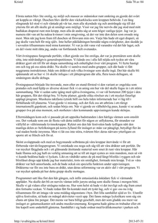 Första natten blev lite orolig, ny miljö och massor av människor runt omkring en gjorde det svårt
att koppla av riktigt. Duschen blev därför den väckarklocka som kroppen behövde. I en lång
slingrande kö stod vi och väntade på vår tur, men alla skyndade sig och ansträngde sig till det
yttersta för att allt skulle gå så smidigt som möjligt. Visst var jag lite nervös där jag stod med mitt
badlakan draperat runt min kropp, men alla de andra såg ut som högst vanliga tjejer. Jag var ju
numera rätt van att ha nakna kvinnor i min omgivning, så det var inte den delen som oroade mig
mest. Men när jag kom fram till duschen så försvann min oro. Varje bås hade ett eget draperi, så
jag skulle vara helt för mig själv. Inte heller påklädningen beredde några svårigheter, den skedde ju
i sovsalen tillsammans med mina kamrater. Vi var ju rätt vana vid varandra vid det här laget, och
en del visste mitt rätta jag, andra var fortfarande helt ovetandes.
Vårt övningspass fungerade perfekt, vilket gjorde oss lite oroliga, det var ju premiären som skulle
sitta, inte nödvändigtvis generalrepetitionen. Vi kände oss i alla fall nöjda och tyckte att våra
dräkter gjort sitt till för att skapa samordning och enhetlighet över vårt program. Vi bytte hastigt
om och tog på oss nästa dräkt. Nu skulle vi samöva med andra grupper, och där hade vi fått
noggranna instruktioner, både om dräktval och vilka övningar som skulle ingå. Det här skulle bli
spännande att se hur vi 16 skulle infogas i ett jätteprogram där alla, flera tusen deltagare, så
småningom skulle deltaga.
Övningspasset började lite trevande, men efter en stund förstod vi den variant av engelska som
pratades och med hjälp av diverse skisser fick vi en aning om hur vår del skulle fogas in i ett större
sammanhang. När vi sedan satte igång med själva övningarna, vi var väl bortemot 200 tjejer i den
här gruppen, flöt det riktigt bra. Vi bytte platser, gjorde olika rörelser etc i ett mycket finurligt
upplagt program. Musikens taktfasta rytmik höll oss hela tiden informerade hur vi låg till i
förhållande till planerna. Visst gjorde vi misstag, och det fick oss att utbrista i ett riktigt
internationellt gapskratt, och sedan börja om. När vi gjorde en välbehövlig paus, kunde vi se andra
grupper öva på sina moment, och storheten i den kommande uppvisningen kunde skönjas.
Eftermiddagen kom och vi passade på att uppsöka badstranden i den härliga värmen som omslöt
oss. Det verkade som om de flesta valt detta istället för någon av utflykterna, för stranden var
välfylld av vältrimmade kvinnokroppar. Ryktet om den här festivalen hade tydligen nått den
manliga delen av befolkningen på norra Jylland för inslaget av män var påtagligt, betydligt fler än
vad staden borde inrymma. Men vi lät oss inte störa, tvärtom blev deras närvaro ytterligare en
sporre att se fräsch och fin ut.
Skönt avslappnade och med en begynnande solbränna på våra kroppar återvände vi för att
förbereda vårt tävlingsprogram. Vi sminkade oss noga och såg till att våra dräkter satt perfekt. De
var mycket färgglada och i ett glänsande åtsittande material som smet åt runt våra kroppar. Här
hade Hanna och jag haft en verklig utmaning att se till att inget syntes av min mandom, men så vitt
vi kunde bedöma hade vi lyckats. Likt en våtdräkt sattes de på med långt blixtlås i ryggen och när
blixtlåset drogs upp kände jag hur materialet, trots sin smidighet, formade min kropp. Två av våra
dräkter var helt annorlunda, och de hade också sin speciella funktion under uppvisningen.
Dräkterna var för oss inte bara en dräkt, utan deras utformning var en aktiv del i vårt program. Vi
var mycket spända på hur detta grepp skulle mottagas.
Programmet satt lika fint den här gången, och inför entusiastiska åskådare fick vi värmande
applåder. Nu skulle det bli en nervös väntan inför juryns utslag som skulle finnas i morgon bitti.
Skulle vi gå vidare eller utslagna redan nu. Hur som helst så hade vi det trevligt och såg fram emot
den fortsatta veckan. Vi hade redan fått fin kontakt med ett tyskt lag, och vi gav oss nu iväg
tillsammans för att intaga vår sena middag någonstans i byn. Det lilla samhället sjöd av liv. Utanför
själva festivalen, så hade en mängd aktiviteter vuxit upp. Det fanns många lycksökare som såg sin
chans att tjäna lite pengar. Det mesta var bara billigt geschäft, men det som gladde oss mest var
inslaget av gatumusikanter och andra musikevenemang. Krogarna hade gärna en trubadur eller ett
lite kapell som underhöll gästerna. Samhället i sig hade ordnat med kvällskonserter i parken och
Sida 70 av 84Kristel
2013-07-31http://evabirgitta.se/kristel.html
 