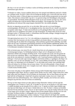 där slog vi oss ner och njöt av Lumbyes vackra och härligt sprittande musik, skickligt framförd av
kommunens egen orkester.
Vi klarade oss vidare. I juryns omdöme fanns även vårt samspel med dräkterna med och vi kände
oss verkligen stolta. Nu gick vi hårt in för att finslipa de detaljer som vi trots allt tyckt inte satt så
bra. Dessutom måste vi träna på några nya moment som skulle tillföras programmet om man gick
vidare. Den intensiva värmen höll i sig och vi var genomsvettiga när förmiddagens alla program
var genomförda. Det kändes därför jätteskönt att dra sig ner mot strande och löga sig i det varma
vattnet och känna den svala havsbrisen fläkta mot kroppen. Våra kroppar blev mer och mer
gyllenbruna och intresset från omgivningens charmörer blev inte mindre påtagligt.
Om det var någonting som gick fort, så var det tiden. Rätt som det var så stod lördagen,
avslutningsdagen, för dörren och vi var påtagligt nervösa. Inte minst för att vi skulle vara med om
två punkter under dagen. Vi hade inte kvalificerat oss för gårdagskvällens final, men ändå blivit
utvalda som en av grupperna som skulle visa upp sitt program. En nästan större ära än att vinna
tävlingen tyckte vi. Dessutom skulle vi, tillsammans med alla andra, deltaga i slutuppvisningen då
alla tävlande var i aktion nästan samtidigt.
Vår uppvisning kom som nr 3 av 5 st i vår avdelning av programmet, och vi möttes av stora
ovationer från våra kamrater och den övriga publiken som kunde räknas i tusentals. Det var också
en perfekt dag för ett sådant här arrangemang. Lätta molnskyar gjorde hettan uthärdlig, men ändå
ingen risk för regn. Programmet genomfördes prickfritt och alla åskådare applåderade taktfast vårt
program vilket stimulerade oss till stordåd. Mycket trötta men nöjda tog vi emot applåderna innan
vi överlämnade innerplan åt nästa trupp.
Efter en kortare paus, inte minst för att vi skulle hinna byta om och gruppera oss, vidtog
avslutningsuppvisningen. En fullständig kaskad av färger och ett välorganiserat myller av
människor utförde sina övningar till härlig musik. Visst missades det en del, men det gjorde det
hela mycket mer mänskligt. Både vi som deltagare och publiken njöt i fulla drag och det kändes
tomt när de sista takterna av musiken klingade av och vi stod med armarna sträckta mot skyn. De
ballonger vi burit på under uppvisningen släpptes och himlen fylldes av regnbågens alla färger. En
underbar vecka var slut och saknaden var stor. När vi kom tillbaka till skolan för att packa ihop
våra saker var stämningen tyst och dämpad. Vi var alla nöjda med veckan, men samtidigt både
trötta och ledsna över att lämna våra nyvunna vänner. Tyst och stilla packade vi ihop och gick
sedan runt och kramade om de som vi umgåtts mest med. Adresser utväxlades och vi hoppades att
vi skulle kunna fortsätta träffas.
Även inom vårt gäng var det uppbrott. Hanna och jag skulle fortsätta längs kusten och bo på en
campingplats några dagar. Resten av gänget skulle spridas som för vinden. Några skulle hem, andra
hade redan mött sina respektive för att fortsätta sitt semestrande. Det var bara Hanna och jag som
hade haft det så förspänt att vi hade haft vår partner med under veckan, även om vi hade varit
diskreta med våra ömhetsbetygelser. Att vi däremot gillade varandra, mer än bara som vänner,
framgick nog rätt klart, fast inte till hela sin omfattning.
Det tog oss bara några timmar att sakta glida ner längs Danmarks västkust och leta upp den
campingplats som vi bokat en "hytte" på. Vi brydde oss inte ens om att plocka in våra saker innan
vi snabbt skyndade ner på stranden för att svalka av oss. Vi gjorde oss heller ingen brådska upp,
utan låg kvar både länge och väl innan vi kände behovet av mat. Nu hade vi chansen att beskåda
vårt hem för den närmaste veckan. Just nu var den överdrivet stor, men på onsdag skulle det storma
in fem ungar och ta sin plats i stugan. Dagarna fram till dess ägnade Hanna och jag oss åt att sola
och bada. Kvällarna besökte vi närliggande orter och lyssnade gärna till de mångtaliga
friluftskonserter som pågick lite varstans i trakterna. Vi hann också få vårt begär efter varandra
tillfredsställt, åtminstone tillfälligt, så att vi skulle kunna ägna barnen den största uppmärksamheten
när vi träffades.
Sida 71 av 84Kristel
2013-07-31http://evabirgitta.se/kristel.html
 