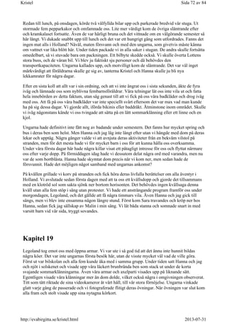 Redan till lunch, på onsdagen, körde två välfyllda bilar upp och parkerade bredvid vår stuga. Ut
stormade fem pepparkakor och omfamnade oss. Lite mer värdigt kom de övriga släntrande efter
och kramkalaset fortsatte. Även de var härligt bruna och det vittnade om en välgörande semester så
här långt. Vi dukade snabbt upp till lunch och det var ett hungrigt gäng som utfordrades. Fanns det
ingen mat alls i Holland? Nåväl, maten försvann och med den ungarna, som givetvis måste känna
om vattnet var lika blött här. Under tiden packade vi in alla saker i stugan. De andra skulle fortsätta
omedelbart, så vi stuvade bara om packningen. Ett bilbyte skedde också. Vi skulle överta Lottens
stora buss, och de våran bil. Vi blev ju faktiskt sju personer och då behövdes den
transportkapaciteten. Ungarna kallades upp, och motvilligt kom de släntrande. Det var väl inget
märkvärdigt att föräldrarna skulle ge sig av, tanterna Kristel och Hanna skulle ju bli nya
lekkamrater för några dagar.
Efter en sista koll att allt var i sin ordning, och att vi inte ångrat oss i sista sekunden, åkte de fyra
iväg och lämnade oss som nyblivna fembarnsföräldrar. Våra telningar lät oss inte vila ut och fatta
hela innebörden av detta faktum, utan såg genast till att vi fick på oss våra badkläder och drog iväg
med oss. Att få på oss våra badkläder var inte speciellt svårt eftersom det var max vad man kunde
ha på sig dessa dagar. Vi gjorde allt, iförda bikinis eller baddräkt. Åtminstone inom området. Skulle
vi iväg någonstans kände vi oss tvingade att sätta på en lätt sommarklänning eller ett linne och en
kjol.
Ungarna hade definitivt inte fått nog av badande under semestern. Det fanns hur mycket spring och
bus i deras ben som helst. Men Hanna och jag låg inte långt efter utan vi hängde med dom på deras
lekar och upptåg. Några gånger valde vi att avnjuta deras aktiviteter från en bekväm vilstol på
stranden, men för det mesta hade vi för mycket barn i oss för att kunna hålla oss overksamma.
Under våra första dagar här hade några killar visat ett påtagligt intresse för oss och flyttat närmare
oss efter varje dopp. På förmiddagen idag hade vi dessutom delat några ord med varandra, men nu
var de som bortblåsta. Hanna hade skymtat dom precis när vi kom ner, men sedan hade de
försvunnit. Hade det möjligen något samband med ungarnas ankomst?
På kvällen grillade vi korv på stranden och fick höra deras livfulla berättelser om alla äventyr i
Holland. Vi avslutade sedan första dagen med att ta oss ett kvällsdopp och gjorde det tillsammans
med en klotröd sol som sakta sjönk ner bortom horisonten. Det behövdes ingen kvällsaga denna
kväll utan alla fem stöp i säng utan protester. Vi hade ett ansträngande program framför oss under
morgondagen, Legoland, och det gällde att få några timmars vila. Även Hanna och jag gick till
sängs, men vi blev inte ensamma någon längre stund. Först kom Sara travandes och kröp ner hos
Hanna, sedan fick jag sällskap av Malin i min säng. Vi lät båda stanna och somnade snart in med
varsitt barn vid vår sida, tryggt sovandes.
Kapitel 19
Legoland tog emot oss med öppna armar. Vi var ute i så god tid att det ännu inte hunnit bildas
några köer. Det var inte ungarnas första besök här, utan de visste mycket väl vad de ville göra.
Först ut var bilskolan och alla fem kunde åka med i samma grupp. Under tiden satt Hanna och jag
och njöt i solskenet och visade upp våra läckert brunbrända ben som stack ut under de korta
svajande sommarklänningarna. Även våra armar och axelparti visades upp på liknande sätt.
Egentligen visade våra klänningar mer än dom dolde, vilket också några i omgivningen observerat.
Titt som tätt riktade de sina videokameror åt vårt håll, till vår stora förnöjelse. Ungarna vinkade
glatt varje gång de passerade och vi fotograferade flitigt deras övningar. När övningen var slut kom
alla fram och stolt visade upp sina nytagna körkort.
Sida 72 av 84Kristel
2013-07-31http://evabirgitta.se/kristel.html
 