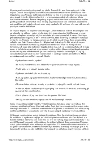 Vi promenerade runt anläggningen och såg på alla fina modeller som fanns uppbyggda i olika
miljöer. Överallt rörde sig saker och det kändes som om vi var Gulliver och promenerade runt i
lilleputtarnas land. Ungarna tyckte också modellerna var fina, även om de säkert upplevde andra
saker än vad vi gjorde. Allt som oftast bröt vi av promenaden med att göra någon av alla de
åkaktiviteter som fanns. Även ett rikligt intag av glass hann vi med innan vi konstaterade att vi nu
gjort Legoland och att vi var helt nöjda för idag. Ungarna somnade som små lamm, direkt när vi
satte oss i bilen, och lyckades därmed samla på sig nya krafter för att kunna orka med både mat och
ytterligare ett skönt kvällsdopp.
De följande dagarna var nog årets varmaste dagar. Luften stod nästan still och den enda plats som
var uthärdlig var att ligga i vattnet och ha näsan strax ovan vattenytan. Så tillbringade vi också
dagarna. Alla planer på trevliga utflykter skrinlades och tiden ägnades helt åt vattnet. Men ingen
gnällde för det utan vi gjorde ju det vi helst av allt ville, bada. Till fredag kväll hade vi ordnat det
mysigt för oss. Ungarna var riktiga gourméer när det gällde ost, så vi hade dukat upp en präktig
ostbricka med frukt. Dessutom fanns det rikligt av både läsk och godis. Där satt vi på stugans
veranda och betraktade hur havet låg spegelblankt framför oss. Solen var på väg ner mot
horisonten, och några lätta molnslöjor färgades trolskt röda. Allt var så stämningsfullt, och även de
annars så livfulla barnen verkade också njuta av kvällens stillhet. Hanna och jag fångade varandras
blickar, och log med både kropp och själ över den ljuvligt romantiska stämningen. Vi tog tag i
varandras händer och lutade oss mot varandra så att vi kunde ge varandra en snabb kyss. Malin
uppmärksammade den snabba kyssen och frågade
- Tycker ni om varandra mycket?
- Ja, Malin, svarade Hanna med ett leende, vi tycker om varandra väldigt mycket.
- Varför gifter ni er inte då? fortsatte Malin
- Tycker du att vi skall gifta oss, frågade jag
- Klart jag tycker, jag tycker bröllop är kul. Jag har varit med på tre stycken, kom det raskt
från Malin
- Men tror du inte att det ser konstigt ut om Kristel och jag gifter oss då, undrade Hanna
- Varför då, Kristel kan väl ha byxor någon gång. Han behöver väl inte alltid ha klänning, på
sig, svarade Sara snusförnuftigt.
- När ni gifter er vill jag vara tärna, kom det spontant från Maria
- Och jag vill vara brudnäbb, ropade Sara och Malin i mun på varandra
Hanna och jag tittade roat på varandra. Vilka försigkomna barn dessa ungar var. Nu hade dom
också sagt att vi borde gifta oss. Visst hade tanken flugit förbi oss, men det var först nu som orden
uttalats på detta sättet. Vi kunde inte svara annat än att vi givetvis skulle fundera över deras förslag,
och blev det bröllop av så skulle alla som ville få någon uppgift. Det kunde vi helt säkert lova.
Vi lämnade campingplatsen sent på lördagseftermiddagen. Mest för att slippa värmen, men även
för att få bada så mycket som möjligt. Nu väntade några timmars bilresa, tvärs över Jylland, och
fram till nattbåten från Grenå som skulle föra oss över till Varberg. Pigga och utvilade skulle vi åka
upp till Skara och komma dit på förmiddagen för att få en heldag på deras sommarland. Ungarna,
och vi, tycktes aldrig bli mätta på äventyr och upplevelser. Väl framme vid sommarlandet sökte vi
oss genast till vattenlandet. Grabbarna försvann in på herrarnas avdelning, och vi tjejer gick in på
damernas för att få på oss våra baddräkter. Nu var jag så van att befinna mig i kvinnornas värld att
Sida 73 av 84Kristel
2013-07-31http://evabirgitta.se/kristel.html
 