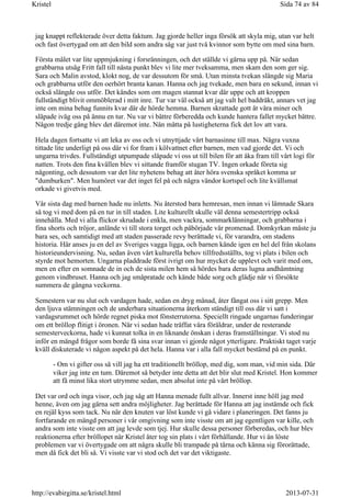 jag knappt reflekterade över detta faktum. Jag gjorde heller inga försök att skyla mig, utan var helt
och fast övertygad om att den bild som andra såg var just två kvinnor som bytte om med sina barn.
Första målet var lite uppmjukning i forsränningen, och det ställde vi gärna upp på. När sedan
grabbarna utsåg Fritt fall till nästa punkt blev vi lite mer tveksamma, men skam den som ger sig.
Sara och Malin avstod, klokt nog, de var dessutom för små. Utan minsta tvekan slängde sig Maria
och grabbarna utför den oerhört branta kanan. Hanna och jag tvekade, men bara en sekund, innan vi
också slängde oss utför. Det kändes som om magen stannat kvar där uppe och att kroppen
fullständigt blivit ommöblerad i mitt inre. Tur var väl också att jag valt hel baddräkt, annars vet jag
inte om mina behag funnits kvar där de hörde hemma. Barnen skrattade gott åt våra miner och
släpade iväg oss på ännu en tur. Nu var vi bättre förberedda och kunde hantera fallet mycket bättre.
Någon tredje gång blev det däremot inte. Nån måtta på lustigheterna fick det lov att vara.
Hela dagen fortsatte vi att leka av oss och vi utnyttjade vårt barnasinne till max. Några vuxna
tittade lite underligt på oss där vi for fram i kölvattnet efter barnen, men vad gjorde det. Vi och
ungarna trivdes. Fullständigt utpumpade släpade vi oss ut till bilen för att åka fram till vårt logi för
natten. Trots den fina kvällen blev vi sittande framför stugan TV. Ingen orkade företa sig
någonting, och dessutom var det lite nyhetens behag att åter höra svenska språket komma ur
"dumburken". Men humöret var det inget fel på och några vändor kortspel och lite kvällsmat
orkade vi givetvis med.
Vår sista dag med barnen hade nu inletts. Nu återstod bara hemresan, men innan vi lämnade Skara
så tog vi med dom på en tur in till staden. Lite kulturellt skulle väl denna semestertripp också
innehålla. Med vi alla flickor skrudade i enkla, men vackra, sommarklänningar, och grabbarna i
fina shorts och tröjor, anlände vi till stora torget och påbörjade vår promenad. Domkyrkan måste ju
bara ses, och samtidigt med att staden passerade revy berättade vi, för varandra, om stadens
historia. Här anses ju en del av Sveriges vagga ligga, och barnen kände igen en hel del från skolans
historieundervisning. Nu, sedan även vårt kulturella behov tillfredsställts, tog vi plats i bilen och
styrde mot hemorten. Ungarna pladdrade först ivrigt om hur mycket de upplevt och varit med om,
men en efter en somnade de in och de sista milen hem så hördes bara deras lugna andhämtning
genom vindbruset. Hanna och jag småpratade och kände både sorg och glädje när vi försökte
summera de gångna veckorna.
Semestern var nu slut och vardagen hade, sedan en dryg månad, åter fångat oss i sitt grepp. Men
den ljuva stämningen och de underbara situationerna återkom ständigt till oss där vi satt i
vardagsrummet och hörde regnet piska mot fönsterrutorna. Speciellt ringade ungarnas funderingar
om ett bröllop flitigt i öronen. När vi sedan hade träffat våra föräldrar, under de resterande
semesterveckorna, hade vi kunnat tolka in en liknande önskan i deras framställningar. Vi stod nu
inför en mängd frågor som borde få sina svar innan vi gjorde något ytterligare. Praktiskt taget varje
kväll diskuterade vi någon aspekt på det hela. Hanna var i alla fall mycket bestämd på en punkt.
- Om vi gifter oss så vill jag ha ett traditionellt bröllop, med dig, som man, vid min sida. Där
viker jag inte en tum. Däremot så betyder inte detta att det blir slut med Kristel. Hon kommer
att få minst lika stort utrymme sedan, men absolut inte på vårt bröllop.
Det var ord och inga visor, och jag såg att Hanna menade fullt allvar. Innerst inne höll jag med
henne, även om jag gärna sett andra möjligheter. Jag berättade för Hanna att jag instämde och fick
en rejäl kyss som tack. Nu när den knuten var löst kunde vi gå vidare i planeringen. Det fanns ju
fortfarande en mängd personer i vår omgivning som inte visste om att jag egentligen var kille, och
andra som inte visste om att jag levde som tjej. Hur skulle dessa personer förberedas, och hur blev
reaktionerna efter bröllopet när Kristel åter tog sin plats i vårt förhållande. Hur vi än löste
problemen var vi övertygade om att några skulle bli trampade på tårna och känna sig förorättade,
men då fick det bli så. Vi visste var vi stod och det var det viktigaste.
Sida 74 av 84Kristel
2013-07-31http://evabirgitta.se/kristel.html
 