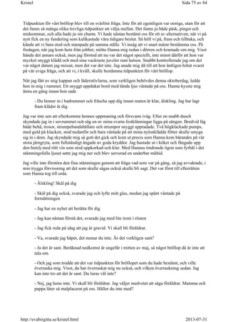 Tidpunkten för vårt bröllop blev till en svårlöst fråga. Inte för att egentligen var oeniga, utan för att
det fanns så många olika trevliga tidpunkter att välja mellan. Det fanns ju både påsk, pingst och
midsommar, och alla hade ju sin charm. Vi hade nästan bestämt oss för ett av alternativen, när vi på
nytt fick en ny fundering som kullkastade våra tidigare beslut. Så höll vi på, fram och tillbaka, och
kände att vi bara stod och stampade på samma ställe. Vi insåg att vi snart måste bestämma oss. På
fredagen, när jag kom hem från jobbet, mötte Hanna mig redan i dörren och kramade om mig. Visst
hände det annars också, men jag förstod att nu var det något speciellt, inte minst därför att hon var
mycket snyggt klädd och med sina vackraste juveler runt halsen. Snabbt kontrollerade jag om det
var något datum jag missat, men det var det inte. Jag anade mig då till att hon äntligen hittat svaret
på vår eviga fråga, och att vi, i kväll, skulle bestämma tidpunkten för vårt bröllop.
När jag fått av mig kappan och läderstövlarna, som verkligen behövdes denna oktoberdag, ledde
hon in mig i rummet. Ett snyggt uppdukat bord med tända ljus väntade på oss. Hanna kysste mig
ännu en gång innan hon sade
- Du hinner in i badrummet och fräscha upp dig innan maten är klar, älskling. Jag har lagt
fram kläder åt dig.
Jag var inte sen att efterkomma hennes uppmaning och försvann iväg. Efter en snabb dusch
skyndade jag in i sovrummet och såg en av mina svarta festklänningar ligga på sängen. Bredvid låg
både behå, trosor, strumpebandshållare och strumpor snyggt uppradade. Två högklackade pumps,
med guld på klacken, stod nedanför och bara väntade på att mina nylonklädda fötter skulle smyga
sig in i dom. Jag skyndade mig så gott det gick och kom ut precis som Hanna kom bärandes på vår
stora järngryta, som fullständigt ångade av goda kryddor. Jag hastade ut i köket och fångade upp
den butelj med rött vin som stod uppkorkad och klar. Med Hannas tindrande ögon som fyrbål i det
stämningsfulla ljuset satte jag mig ner och blev serverad en underbar måltid.
Jag ville inte förstöra den fina stämningen genom att fråga vad som var på gång, så jag avvaktade, i
min trygga förvissning att det som skulle sägas också skulle bli sagt. Det var först till efterrätten
som Hanna tog till orda.
- Älskling! Skål på dig
- Skål på dig också, svarade jag och lyfte mitt glas, medan jag spänt väntade på
fortsättningen
- Jag har en nyhet att berätta för dig
- Jag kan nästan förstå det, svarade jag med lite ironi i rösten
- Jag fick reda på idag att jag är gravid. Vi skall bli föräldrar.
- Va, svarade jag häpet, det menar du inte. Är det verkligen sant?
- Ja det är sant. Beräknad nedkomst är ungefär i mitten av maj, så något bröllop då är inte att
tala om.
- Och jag som trodde att det var tidpunkten för bröllopet som du hade bestämt, och ville
överraska mig. Visst, du har överraskat mig nu också, och vilken överraskning sedan. Jag
kan inte tro att det är sant. Du luras väl inte?
- Nej, jag luras inte. Vi skall bli föräldrar. Jag väljer medvetet att säga föräldrar. Mamma och
pappa låter så malplacerat på oss. Håller du inte med?
Sida 75 av 84Kristel
2013-07-31http://evabirgitta.se/kristel.html
 