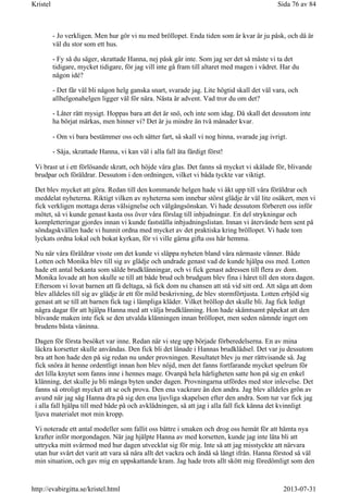 - Jo verkligen. Men hur gör vi nu med bröllopet. Enda tiden som är kvar är ju påsk, och då är
väl du stor som ett hus.
- Fy så du säger, skrattade Hanna, nej påsk går inte. Som jag ser det så måste vi ta det
tidigare, mycket tidigare, för jag vill inte gå fram till altaret med magen i vädret. Har du
någon idé?
- Det får väl bli någon helg ganska snart, svarade jag. Lite högtid skall det väl vara, och
allhelgonahelgen ligger väl för nära. Nästa är advent. Vad tror du om det?
- Låter rätt mysigt. Hoppas bara att det är snö, och inte som idag. Då skall det dessutom inte
ha börjat märkas, men hinner vi? Det är ju mindre än två månader kvar.
- Om vi bara bestämmer oss och sätter fart, så skall vi nog hinna, svarade jag ivrigt.
- Såja, skrattade Hanna, vi kan väl i alla fall äta färdigt först!
Vi brast ut i ett förlösande skratt, och höjde våra glas. Det fanns så mycket vi skålade för, blivande
brudpar och föräldrar. Dessutom i den ordningen, vilket vi båda tyckte var viktigt.
Det blev mycket att göra. Redan till den kommande helgen hade vi åkt upp till våra föräldrar och
meddelat nyheterna. Riktigt vilken av nyheterna som innebar störst glädje är väl lite osäkert, men vi
fick verkligen mottaga deras välsignelse och välgångsönskan. Vi hade dessutom förberett oss inför
mötet, så vi kunde genast kasta oss över våra förslag till inbjudningar. En del strykningar och
kompletteringar gjordes innan vi kunde fastställa inbjudningslistan. Innan vi återvände hem sent på
söndagskvällen hade vi hunnit ordna med mycket av det praktiska kring bröllopet. Vi hade tom
lyckats ordna lokal och bokat kyrkan, för vi ville gärna gifta oss här hemma.
Nu när våra föräldrar visste om det kunde vi släppa nyheten bland våra närmaste vänner. Både
Lotten och Monika blev till sig av glädje och undrade genast vad de kunde hjälpa oss med. Lotten
hade ett antal bekanta som sålde brudklänningar, och vi fick genast adressen till flera av dom.
Monika lovade att hon skulle se till att både brud och brudgum blev fina i håret till den stora dagen.
Eftersom vi lovat barnen att få deltaga, så fick dom nu chansen att stå vid sitt ord. Att säga att dom
blev alldeles till sig av glädje är ett för mild beskrivning, de blev stormförtjusta. Lotten erbjöd sig
genast att se till att barnen fick tag i lämpliga kläder. Vilket bröllop det skulle bli. Jag fick ledigt
några dagar för att hjälpa Hanna med att välja brudklänning. Hon hade skämtsamt påpekat att den
blivande maken inte fick se den utvalda klänningen innan bröllopet, men seden nämnde inget om
brudens bästa väninna.
Dagen för första besöket var inne. Redan när vi steg upp började förberedelserna. En av mina
läckra korsetter skulle användas. Den fick bli det lånade i Hannas brudklädsel. Det var ju dessutom
bra att hon hade den på sig redan nu under provningen. Resultatet blev ju mer rättvisande så. Jag
fick snöra åt henne ordentligt innan hon blev nöjd, men det fanns fortfarande mycket spelrum för
det lilla knytet som fanns inne i hennes mage. Ovanpå hela härligheten satte hon på sig en enkel
klänning, det skulle ju bli många byten under dagen. Provningarna utfördes med stor inlevelse. Det
fanns så otroligt mycket att se och prova. Den ena vackrare än den andra. Jag blev alldeles grön av
avund när jag såg Hanna dra på sig den ena ljuvliga skapelsen efter den andra. Som tur var fick jag
i alla fall hjälpa till med både på och avklädningen, så att jag i alla fall fick känna det kvinnligt
ljuva materialet mot min kropp.
Vi noterade ett antal modeller som fallit oss bättre i smaken och drog oss hemåt för att hämta nya
krafter inför morgondagen. När jag hjälpte Hanna av med korsetten, kunde jag inte låta bli att
uttrycka mitt svårmod med hur dagen utvecklat sig för mig. Inte så att jag misstyckte att närvara
utan hur svårt det varit att vara så nära allt det vackra och ändå så långt ifrån. Hanna förstod så väl
min situation, och gav mig en uppskattande kram. Jag hade trots allt skött mig föredömligt som den
Sida 76 av 84Kristel
2013-07-31http://evabirgitta.se/kristel.html
 