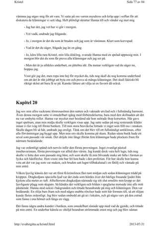 väninna jag utgav mig för att vara. Vi satte på oss varsin mysdress och kröp upp i soffan för att
diskutera de klänningar vi sett idag. Helt plötsligt skrattar Hanna till och vänder sig mot mig
- Jag har det, jag vet hur vi gör i morgon.
- Vet vadå, undrade jag frågande.
- Jo, i morgon är det du som är bruden och jag som är väninnan. Klart som korvspad.
- Vad är det du säger, frågade jag än en gång.
- Jo, kära lilla rara Kristel, min lilla älskling, svarade Hanna med en spelad uppnosig min. I
morgon blir det du som får prova alla klänningar och jag ser på.
- Men det är ju alldeles underbart, en jättebra idé. Du menar verkligen vad du säger nu,
hoppas jag.
Visst gör jag det, men ropa inte hej för mycket du, tids nog skall du nog komma underfund
om att det är rätt jobbigt att byta om och prova så många klänningar. Det skall faktiskt bli
riktigt skönt att bara få se på. Kanske lättare att välja ut en favorit då också.
Kapitel 20
Jag sov min allra vackraste törnrosasömn den natten och vaknade utvilad och i fullständig harmoni.
Även denna morgon satte vi omedelbart igång med förberedelserna, bara med den skillnaden att det
nu var ombytta roller. Hanna var mycket mer bestämd när hon snörade ihop korsetten. Här gavs
inget spelrum, utan min midja skulle verkligen visas upp. Jag satte sedan på mig resterande kläder
innan vi for iväg till första butiken. Till min stora besvikelse hittade vi inget som föll oss i smaken.
Skulle dagen bli så här, undrade jag oroligt. Tänk om det blev till ett fullständigt antiklimax, efter
alla förväntningar jag byggt upp. Men min oro skulle komma på skam. Redan nästa butik hade ett
urval som passade vår smak. Det dröjde inte länge förrän fem klänningar hade plockats fram för
närmare beskådande.
Jag var ordentligt spänd och nervös inför den första provningen. Inget ovanligt påstod
innehavarinnan, första provningen var alltid den värsta. Jag kunde dock vara helt lugn, tids nog
skulle vi hitta den som passade mig bäst, och som skulle få min blivande make att falla i farstun av
lycka och hänförelse. Hon visste inte hur fel hon hade i den profetian. För hur skulle hon kunna
veta att det var jag som var maken, och bruden satt lugnt tillbakalutad i en fåtölj och väntade på
min entré.
Vilken ljuvlig känsla det var att först få krinolinen fäst runt midjan och sedan klänningen trädd på
kroppen. Dragkedjans speciella ljud var det enda som hördes över det härliga frasande ljudet från
kjolens alla meter av taft. Allteftersom dragkedjan närmade sig sitt slut omslöts min kropp av det
ljuvligaste plagg som skapats. Så kändes det verkligen och bilden i speglarna motsade inte alls mitt
påstående. Hanna stod också i bakgrunden och tittade beundrande på mig och klänningen. Den var
bedårande. En slöja bars fram och med några snabba rörelser hade mitt hår formats till, så att slöjan
kunde fästas ordentligt. Jag blev sedan ombedd att gå ut i lokalen, och gå några varv på den estrad
som fanns i ena hörnet och längs en vägg.
Det fanns några andra kunder i butiken, som omedelbart slutade upp med vad de gjorde, och tittade
på min entré. En underbar känsla av ohöljd beundran strömmade emot mig och jag blev nästan
Sida 77 av 84Kristel
2013-07-31http://evabirgitta.se/kristel.html
 