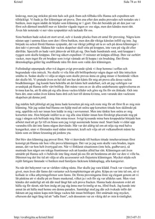 knäsvag, men jag sträckte på min hals och gick fram och tillbaka tills Hanna och expediten sett
tillräckligt. Vi hade ju fler klänningar att prova. Den ena efter den andra provades och testades ute i
butiken, men ingen nådde de höjder som klänning nr 1 gjort. Om det berodde på att den just var
först och därmed innehöll mer av känslor vågade ingen av oss säga, men den kändes mest rätt.
Även här noterade vi ner våra synpunkter och tackade för oss.
Sista butiken hade också ett stort urval, och vi kunde plocka fram ett antal för provning. Några kom
nästan upp i samma klass som den i förra butiken, men den där riktiga känslan inföll sig inte. Jag
började nu också förstå Hannas synpunkt, det var riktigt jobbigt att ta av och på dessa klänningar i
den takt vi provade. Sådana här vackra skapelser skall sitta på kroppen, inte vara på väg dit eller
därifrån. Speciellt en hade varit jättesvår att klä på sig. Den hade hundratals små, små knappar i
ryggen som skulle knäppas. Det tog säkert expediten 15 minuter att knäppa allihop. Den var oerhört
vacker, men inget för ett brudpar som ivrigt väntade att få hoppa i sin brudsäng. Det första
äktenskapliga grälet låg snubblande nära för dom som valde den klänningen.
Fullständigt utpumpade efter två dagars evigt provande sjönk vi ihop hemma i soffan och
begrundade våra intryck. Nu skulle vi vila från allt bröllopsbestyr några dagar och låta intrycken
smälta in. Sedan skulle vi välja ut några som skulle provas ännu en gång innan vi bestämde vilken
det skulle bli. Vi pratade även en hel del om hur det känts för mig att prova alla dessa vackra
brudklänningar. Jag kunde bara bekräfta att det känts helt underbart, och att jag verkligen var
avundsjuk på Hanna inför vårt bröllop. Det måste vara en av de allra underbaraste upplevelserna en
kvinna kan ha, att få sätta på sig alla dessa vackra kläder och göra sig fin för sin älskade. Och inte
bara det, utan sedan även känna hans åtrå och lust till denna kvinna, som varande den vackraste
skapelsen på denna jord.
Jag märkte helt plötsligt att jag ännu hade korsetten på mig och reste mig för att först få av mig min
klänning. När jag sedan bad Hanna om hjälp med att snöra upp korsetten tittade hon skälmskt på
mig, uppifrån och ner innan hon ledde in mig i sovrummet. Men inte tänkte hon snöra av mig
korsetten inte. Hon började istället ta av sig alla sina kläder innan hon försiktigt placerade mig på
rygg i sängen och befriade mig från mina trosor. Ivrigt kyssande mina bara kroppsdelar började hon
arbetet med att ge fyr till en brasa som jag ivrigt assisterade henne med. Snart hade vi eldat upp
varandra tills det inte fanns någon återvändo. Här var det aldrig tal om att nöja sig med halva
kungariket, utan vi förenades med sådan intensitet, kraft och vilja att ett vulkanutbrott måste ha
känts som en lättare krusning på jordens yta.
Det blev den klänning jag provat först. När vi återvände till butiken tittade innehavarinnan först
konstigt på Hanna när hon ville prova klänningen. Det var ju jag som skulle vara bruden, ingen
annan, det var hon helt övertygad om. När vi förklarat situationen (inte hela, gudbevars), så
muttrade hon något om tokiga fruntimmer och att kunden alltid har rätt. Klänningen satt även
utmärkt på Hanna och vi behövde inte lång stund på oss för att bestämma att det var den vi ville ha.
Däremot tog det lite tid att välja ut alla accessoarer och finjustera klänningen. Mycket nöjda och
rejält fattigare lämnade vi butiken med familjens läckraste klädesplagg, alla kategorier.
Nu när det bekymret var ur världen vidtog nästa. Hur skulle jag vara klädd. Frack var visserligen
givet, men även där fanns det varianter och kompletteringar att göra. Köpa en var inte tal om, så vi
kollade in vilka uthyrningsfirmor som fanns. De första provningarna löste sig elegant genom att vi
lät påskina att vi skulle på en finare maskerad, vilket ju i och för sig var alldeles sant. Men visst
kändes det underligt att stå där med långt hår och prova fracken. Hanna hade dessutom svårt att
hålla sig för skratt, när hon insåg att jag såg ännu mer kvinnlig ut nu, iförd frack. Jag kunde inte
annat än att hålla med henne om denna paradox. Samtidigt stod jag där och tvekade inför det
faktum att jag måste kapa mitt långa vackra hår innan bröllopet. Det smärtade mig mycket,
eftersom det tagit lång tid att "odla fram", och dessutom var en viktig del av min kvinnlighet.
Sida 78 av 84Kristel
2013-07-31http://evabirgitta.se/kristel.html
 