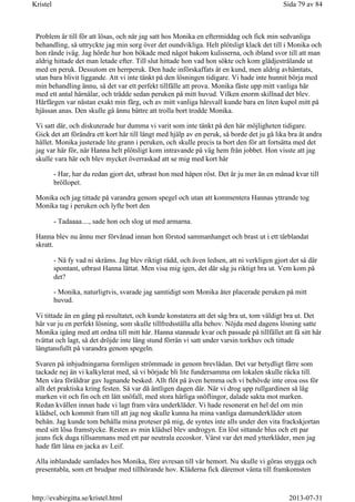 Problem är till för att lösas, och när jag satt hos Monika en eftermiddag och fick min sedvanliga
behandling, så uttryckte jag min sorg över det oundvikliga. Helt plötsligt klack det till i Monika och
hon rände iväg. Jag hörde hur hon bökade med något bakom kulisserna, och ibland svor till att man
aldrig hittade det man letade efter. Till slut hittade hon vad hon sökte och kom glädjestrålande ut
med en peruk. Dessutom en herrperuk. Den hade införskaffats åt en kund, men aldrig avhämtats,
utan bara blivit liggande. Att vi inte tänkt på den lösningen tidigare. Vi hade inte hunnit börja med
min behandling ännu, så det var ett perfekt tillfälle att prova. Monika fäste upp mitt vanliga hår
med ett antal hårnålar, och trädde sedan peruken på mitt huvud. Vilken enorm skillnad det blev.
Hårfärgen var nästan exakt min färg, och av mitt vanliga hårsvall kunde bara en liten kupol mitt på
hjässan anas. Den skulle gå ännu bättre att trolla bort trodde Monika.
Vi satt där, och diskuterade hur dumma vi varit som inte tänkt på den här möjligheten tidigare.
Gick det att förändra ett kort hår till långt med hjälp av en peruk, så borde det ju gå lika bra åt andra
hållet. Monika justerade lite grann i peruken, och skulle precis ta bort den för att fortsätta med det
jag var här för, när Hanna helt plötsligt kom intravande på väg hem från jobbet. Hon visste att jag
skulle vara här och blev mycket överraskad att se mig med kort hår
- Har, har du redan gjort det, utbrast hon med häpen röst. Det är ju mer än en månad kvar till
bröllopet.
Monika och jag tittade på varandra genom spegel och utan att kommentera Hannas yttrande tog
Monika tag i peruken och lyfte bort den
- Tadaaaa...., sade hon och slog ut med armarna.
Hanna blev nu ännu mer förvånad innan hon förstod sammanhanget och brast ut i ett tårblandat
skratt.
- Nä fy vad ni skräms. Jag blev riktigt rädd, och även ledsen, att ni verkligen gjort det så där
spontant, utbrast Hanna lättat. Men visa mig igen, det där såg ju riktigt bra ut. Vem kom på
det?
- Monika, naturligtvis, svarade jag samtidigt som Monika åter placerade peruken på mitt
huvud.
Vi tittade än en gång på resultatet, och kunde konstatera att det såg bra ut, tom väldigt bra ut. Det
här var ju en perfekt lösning, som skulle tillfredsställa alla behov. Nöjda med dagens lösning satte
Monika igång med att ordna till mitt hår. Hanna stannade kvar och passade på tillfället att få sitt hår
tvättat och lagt, så det dröjde inte lång stund förrän vi satt under varsin torkhuv och tittade
längtansfullt på varandra genom spegeln.
Svaren på inbjudningarna formligen strömmade in genom brevlådan. Det var betydligt färre som
tackade nej än vi kalkylerat med, så vi började bli lite fundersamma om lokalen skulle räcka till.
Men våra föräldrar gav lugnande besked. Allt flöt på även hemma och vi behövde inte oroa oss för
allt det praktiska kring festen. Så var då äntligen dagen där. När vi drog upp rullgardinen så låg
marken vit och fin och ett lätt snöfall, med stora härliga snöflingor, dalade sakta mot marken.
Redan kvällen innan hade vi lagt fram våra underkläder. Vi hade resonerat en hel del om min
klädsel, och kommit fram till att jag nog skulle kunna ha mina vanliga damunderkläder utom
behån. Jag kunde tom behålla mina proteser på mig, de syntes inte alls under den vita frackskjortan
med sitt lösa framstycke. Resten av min klädsel blev androgyn. En löst sittande blus och ett par
jeans fick duga tillsammans med ett par neutrala eccoskor. Värst var det med ytterkläder, men jag
hade fått låna en jacka av Leif.
Alla inblandade samlades hos Monika, före avresan till vår hemort. Nu skulle vi göras snygga och
presentabla, som ett brudpar med tillhörande hov. Kläderna fick däremot vänta till framkomsten
Sida 79 av 84Kristel
2013-07-31http://evabirgitta.se/kristel.html
 