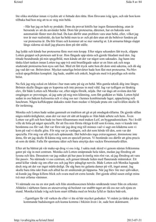 lite olika storlekar innan vi tyckte att vi hittade den rätta. Hon försvann iväg igen, och när hon kom
tillbaka bad hon mig att ta av mig min behå.
- Här har jag en helt ny produkt. Dom du provat hittills har ingen fästanordning, utan är
beroende av att du använder behå. Dom här proteserna, däremot, har en baksida som
automatiskt fäster mot din hud. Du kan därför utan problem vara utan behå, eller, vilket jag
tror är mer realistiskt, du kan ha behå men ta av och på den utan att du behöver fundera på
var proteserna är. Du blir friare och kommer att se mer naturlig ut. Låt armarna hänga slappt
längs sidorna så skall jag placera dom på rätt ställe.
Jag lydde och kände hur proteserna fäste mot min kropp. Efter några sekunders lätt tryck, släppte
Lotten greppet och protesen satt kvar. Hon fångade upp nästa och gjorde likadant med den. Jag
tittade beundrande på min spegelbild, men kände att det var något som saknades. Jag hann inte
tänka klart tanken innan Lotten tog upp två små brunfärgade saker ur en liten ask och noga
studerade proteserna hon nyss satt fast. Med ett lätt tryck satte hon dit dom små sakerna, och då såg
jag vad det var. Bröstvårtor. Mycket naturliga bröstvårtor hade hon fäst mot proteserna. Nu blev
också spegelbilden komplett. Jag hade, snabbt och enkelt, begåvats med två prydliga och stolta
bröst.
Nu fick jag mig också en lektion i hur man satte på sig en behå. Min gamla teknik dög inte längre.
Brösten skulle fångas upp av kuporna och inte pressas in med våld. Jag var tydligen en läraktig
elev, för både Lotten och Monika var, efter några försök, nöjda. Det var dags att avsluta den här
omgången av provningar, så jag satte på mig min klänning, som fått godkänt av båda. Lotten bjöd
sedan in oss bakom kulisserna och vi slog oss ner i hennes kombinerade lager, uppackning och
lunchrum. Några kaffekoppar dukades raskt fram medan vi började prata om vad kvällen skulle få
för inriktning.
Monika och Lotten hade sedan gammalt en tradition att gå ut på onsdagskvällarna. De gjorde sällan
några märkvärdigheter, utan det var mer ett sätt att koppla av från både arbete och hem. Även
Lotten var gift och hon hade tre barn tillsammans med maken Leif, en byggnadssnickare. Nu i kväll
ville de hitta på något speciellt, för att fira min första riktiga kväll som kvinna, men vi kunde inte
bestämma oss för vad. Det var först när jag drog mig till minnes vad vi sagt om kläderna som vi
kom på vad vi skulle göra. För mig var ju vardagen, och det som hörde till den, som var det
speciella. För mig var allt nytt och spännande. Det behövdes inga extravaganser, åtminstone inte
ännu, för att jag skulle få känna mig som en speciell person. Vi bestämde oss därför att göra precis
så som de tänkt. Falla för spontana idéer och bara utnyttja den vackra försommarkvällen.
Efter att ha bättrat på vår make-up drog vi oss iväg. I sakta mak skred vi genom nästan folktomma
gator på väg in mot centrum. Monika och Lotten småpratade hela tiden, medan jag föredrog att
lyssna och lära. Dessutom var jag osäker på hur pass kvinnlig min röst var, så jag föredrog att vara
lite passiv. Nu närmade vi oss centrum, och genast tätnade leden med flanerande människor. Ett
antal killar vände sig om efter oss och jag blev påtagligt nervös. Både Lotten och Monika lugnade
dock mig att det var inget märkvärdigt. De såg bara tre galanta damer på vift, inget annat. Jag
skulle bara titta rakt fram och alltid ha ett småleende på läpparna. När jag blev lite mer självsäker,
så kunde jag fånga killens blick och svara med ett extra leende. Det gjorde alltid susen enligt mina
två mer erfarna väninnor.
Vi närmade oss nu en stor park och från utomhusscenen hördes smäktande toner från en orkester.
Alldeles i närheten fanns en uteservering så beslutet var snabbt taget att slå oss ner och njuta en
stund. Monika kilade iväg och kom snart tillbaka med en bricka fylld av läckra bakverk.
- Egentligen får väl varken du eller vi äta så här mycket godsaker. Vi måste ju tänka på den
kommande badsäsongen och kunna komma i bikinin även i år, sade hon skämtsamt.
Sida 8 av 84Kristel
2013-07-31http://evabirgitta.se/kristel.html
 