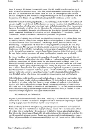 innan de sattes på. Först ut var Hanna och flickorna. Alla fick sina hår upprullade och de såg så
stolta ut när de satt under sina huvar. Under tiden jobbade Monika hårt med att dölja mitt eget hår.
Hon hade fått lite information från stadens teater, och även fått låna en speciell huva som man
använde under peruken. Den plattade till det egna håret och gav ett bra fäste för peruken. Men det
tog en stund att få dit den, och jag märkte att det nog skulle bli varmt innan kvällen var slut.
Hanna blev klar och sminkningen påbörjades. Avundsjukt såg jag på hur hon blev allt vackrare och
vackrare. Jag blev också föremål för Monikas intresse, men nu var det omvänt, det gällde att plocka
fram mina manliga anletsdrag igen. Mina långa vackra rödlackade naglar flög all sin väg, och mina
ögonbryn förbättrades också lite, efter tips från teatern. De var ju annars mycket vackert formade,
och ganska hårt plockade. Successivt växte bilden av den forna Krister fram och omgivningen var
ganska imponerade på Monikas skicklighet att återställa mitt gamla jag. Vi blev färdiga i god tid
och satte oss i bilarna för att åka de c:a 10 milen till platsen för festligheterna.
Britta väntade, förståndigt nog, med lunch när vi kom fram, visserligen av det enklare slaget, men
ack så viktig. Därefter vidtog diverse ombyten. Hela deras hus såg ut som en bättre klädbutik, och
in och ut ur rummen for det folk i allehanda kostymeringar. Hanna, Monika och Britta hade
förskansat sig i vardagsrummet och dit var det nu strängeligen tillträde förbjudet. Nu hölls det på
etiketten minsann. Men jag hade mitt att sköta, och det kändes minst sagt underligt att dra på sig
fracken med alla dess tillbehör. Varje gång jag passerade spegeln hoppade jag till. Det kändes som
om det fanns ytterligare en person i rummet. Spegelbilden visade inte det jag blivit van att betrakta.
En gång for jag runt i ett par minuter och letade efter läppstiftet, innan jag kom på mig själv.
En efter en blev klara, och vi samlades i deras rymliga gillestuga för att varva ner och vänta på
bruden. Ungarna var verkligen fina i sina kläder. Flickorna i vackra pastellfärgade klänningar och
grabbarna i mörka byxor, vit skjorta och väst. De hade dessutom varsin nejlika på västen. Vår
väntan blev inte lång. Britta kom ner till oss och meddelade att bruden nu var klar och att vi kunde
komma upp. Ungarna sprang ivrigt först och jag fick, som sig bör, följa direkt efter. Förstummade
blev vi stående innanför dörren. Tom ungarna blev mållösa. Ingen sade något utan vi stod bara och
beundrade den leende bruden som stod mitt på golvet i sin vida vita klänning, vackert uppsatt hår
och med en lätt slöja som spred sig ner längs hennes rygg. Högst uppe på allt tronade den krona
som Britta haft när hon gifte sig med sin Åke, och som hennes mamma hade haft före henne.
Till slut kände jag en lätt knuff i ryggen, och jag fick ordning på mina reflexer. Jag tog några steg
framåt och försiktigt sträckte mig fram och kysste Hanna. Försiktigt därför att hon var som en skör
porslinsdocka och måste vårdas ömt. Hanna besvarade min kyss och under de övrigas hjärtliga
applåder stod vi där och beundrade varandra. Åke väckte oss ur förtrollningen och meddelade att
vårt fordon strax skulle anlända och att vi borde göra oss färdiga. Två vita fårskinnspälsar trollades
fram och vi fick båda hjälp med att sätta på dom medan vi undrande tittade på varandra. Vi hann
inte formulera någon fråga innan Sara ropade från hallfönstret
- Nu kommer dom, nu kommer dom.
Ungarna skyndade fram och vi andra följde efter. Utanför såg vi en häst och släde som svängde upp
utanför huset. Två facklor var fastspända frampå släden och en man i tjock vargskinnspäls stoppade
skickligt ekipaget precis utanför dörren. Det här visste vi inget om.
Först eskorterades Hanna ut, tätt följd av mig, och sedan placerades alla barnen baktill på släden.
Varma filtar lades över våra knän innan ekipaget satte sig i rörelse. När vi en stund senare anlände
till kyrkan, efter en härlig slädtur i den kyliga men friska luften, väntade redan alla gäster på oss.
Den lilla omväg vi tagit, hade möjliggjort för alla gäster, inklusive våra närmaste, att nå kyrkan före
oss. Dessutom hade vi passerat många flanörer som stannat upp och tittat på det ovanliga ekipaget.
Många hjälpsamma händer sträcktes emot oss och hjälpte, speciellt Hanna, ner från släden. Prästen
Sida 80 av 84Kristel
2013-07-31http://evabirgitta.se/kristel.html
 