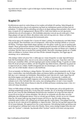 tog också emot och medan vi gick in bakvägen i kyrkan bänkade de övriga sig och inväntade
vigselaktens början.
Kapitel 21
Kyrkklockorna spred sin vackra klang ut över nejden och kallade till samling. Sakta klingade de
olika klockornas dova slag ut och organisten tog hand om stafettpinnen genom att börja med sitt
preludium. Vi rättade till våra anletsdrag och drog in ett djupt andetag innan preludiet, efter en kort
paus, övergick till vår ingångsmarsch. Barnen föll in i ledet strax bakom oss och såg mycket
målmedvetna och allvarstyngda ut. Alla festklädda människor reste på sig och stolta gick vi fram
längs gången och upp mot altaret, där prästen redan stod och tog emot oss. Akten var fylld av
vacker musik, med stark betoning på den kommande julen.
Efter att ha sagt ja till varandra fick vi lyssna till Adam´s julsång. Ett musikstycke som både Hanna
och jag älskade. Den framfördes som ett trumpetsolo, vilket mycket skickligt utfördes av en kusin
till Hanna. Ytterligare några kända sånger spelades och våra gäster visade sig vara en samling goda
sångare. Deras gemensamma stämmor rullade mäktigt genom kyrksalen och fyllde oss båda med en
värme som fick huden att knottra sig på oss. Utgångsmarschen tog sedan sin början och vi tågade ut
ur kyrkan. Det blev bara en mycket kort samling utanför. Den kalla vinterdagen gjorde att vi snabbt
sökte oss tillbaka in i kyrkans värme och fram till den väntande fotografen, som riggat upp sin
utrustning i ett av sidorummen.
Alla möjliga vinklar och poser fick vi ställa upp oss i innan fotografen var nöjd. Speciellt barnen
hade fått framträdande roller, men så var de också ovanligt lätta att ge regi. Varje liten vink från
honom gav omedelbar effekt, och hela tagningen gick mycket smidigt tillväga. Vi gjorde oss sedan
klara för att på nytt göra en slädtur, och när fotografen såg släden komma, erbjöd han sig genast att
ta några kort på oss i släden. Snabbt arrangerade han om utrustningen, och när vi kom ut var han
redo, och vår avfärd skedde i skenet av alla fotoblixtar.
Även nu kantades vår färdväg av många flanörer. Det måste ha sett riktigt romantiskt ut där vi for
fram i vinterkvällen i den fackelförsedda släden och hästens bjällra som påkallade fri väg. På långt
håll såg vi att vi närmade oss festlokalen. Marschallerna stod i täta led och visade vägen fram till
den breda trappan som ledde upp till en stor altan. Vi möttes av hurrarop när vi anlände och
strålande av lycka skred vi uppför trapporna och mottog deras hyllningar. Hjälpsamma händer
ordnade så att vi blev befriade från våra varma, men otympliga pälsar, så snart vi kom innanför
dörrarna. Monika förde diskret Hanna åt sidan för att bättra på hennes sminkning innan vi klev in i
salen och intog våra platser.
Talen var både många och långa, men aldrig tråkiga. Vi fick skratta gott, och en del gjorde även
skickliga anspelningar på det sätt vi levde ihop med varandra. De var så skickligt formulerade att
bara de som visste det rätta förhållandet förstod hela dess innebörd, de övriga fick bara nöjet att
lyssna till ett trevligt tal i största allmänhet. När alla tal var avklarade och alla rätter serverats
påbörjades den efterlängtade dansen. Först ut svävade jag och Hanna, och det var tur att vi hunnit
träna lite, för annars hade jag nog intagit kvinnans roll även nu. Jag fick sedan skärpa mig
ordentligt under kvällen, och verkligen gå och bjuda upp alla vackra damer. Flera gånger kom jag
på mig att stå och vänta på att bli uppbjuden av någon kavaljer. Tänk hur fort jag hade anpassat mig
till ett annat tänkande. Det uppstod även fler ovana situationer. Helt plötsligt kunde jag befinna mig
ute på dansgolvet i sällskap med Lotten eller Monika. Deras varma smidiga kroppar kröp nära min
egen i de "tryckare" vi dansade. Jag dansade alltså "tryckare" med de två kvinnor som jag numer
Sida 81 av 84Kristel
2013-07-31http://evabirgitta.se/kristel.html
 