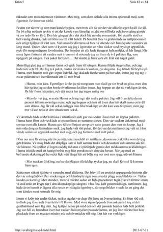 räknade som mina närmaste väninnor. Med mig, som dom delade alla intima spörsmål med, som
figurerar i kvinnornas värld.
Festen var så trevlig som man kunde begära, men trots allt så var det vår alldeles egen kväll i kväll.
En bit efter midnatt tyckte vi att det kunde vara lämpligt att dra oss tillbaka och än en gång gjorde
vi oss redo för en färd. Den här gången blev det dock lite mindre romantiskt, för utanför stod en
helt vanlig droska, redo att föra oss till vårt hotell. På hotellet blev vi gratulerade av nattpersonalen
och artigt hjälpta till vårt rum. Väl innanför dörrarna så blev vi stående och bara kysste varandra en
lång stund. Under tiden som vi kysstes såg jag i ögonvrån att våra väskor stod prydligt uppställda,
redo för morgondagens fortsättning. Det innebar att allt hade fungerat helt perfekt, så här långt. När
mina ögon fortsatte att vandra runt i rummet så noterade jag att även de två paketen låg, som
uppgjort, på sängen. Två paket förresten.... Det skulle ju bara vara ett. Här var något galet.
Motvilligt gled jag ur Hannas famn och gick fram till sängen. Hanna följde steget efter, och jag
hade inte sett fel. Det låg två paket, nästan identiska dessutom, på sängarna. Jag tittade förbryllat på
Hanna, men hennes min gav ingen ledtråd. Jag skakade fundersamt på huvudet, innan jag tog tag i
ett av paketen och överlämnade det till min brud
- Hanna, min kära. Egentligen är det ju på morgonen man skall ge sin brud en gåva, men den
här tyckte jag att den borde överlämnas kvällen innan. Jag hoppas att det nu verkligen är rätt,
för här finns två paket, och det andra har jag ingen aning om
- Men det vet jag, svarade Hanna och tog tag i det andra paketet. Jag vill överräcka denna
present till min ovanliga make, och jag hoppas och tror att även den här skall passa en kväll
som denna. Jag får väl också inlägga min lilla brasklapp att det kan vara fel paket, men jag
tror vi kan reda ut den situationen också.
Vi skrattade båda åt det komiska i situationen och gav oss sedan i kast med att öppna paketen.
Hanna hann först och vecklade ut ett nattlinne av tunnaste sorten. Den var vackert dekorerad med
spetsar runt alla kanter. Hanna gav till ett förtjust utrop och satte genast den mot sin kropp. Jag å
min sida drog en lättnadens suck. Jag hade valt rätt paket, för det var det nattlinnet jag valt ut. Hon
vände sedan sin uppmärksamhet mot mig, och jag fortsatte med mitt paket.
Döm om min förvåning när även mitt paket innehöll ett nattlinne, dessutom exakt lika som det jag
gett Hanna. Vi insåg båda det dråpliga i att vi haft samma tanke och dessutom valt samma sak till
vår käraste. Nu spillde vi ingen onödig tid utan vi påbörjade genast den mödosamma avklädningen.
Hanna inledde med att hastigt befria mig från peruken och den täta huvan. När jag med en
befriande skakning på huvudet fick mitt långa hår att bölja sig ner mot min rygg, utbrast Hanna
- Min stackars älskling, nu har du plågats tillräckligt tycker jag, nu skall Kristel få komma
fram igen.
Sakta men säkert hjälpte vi varandra med kläderna. Det blev till en erotiskt uppeggande historia där
det var mångdubbelt fler smekningar och känsloyttringar som antalet plagg som kläddes av. Tiden
kändes oväsentlig i den stunden, men vi märkte sedan att hela proceduren tagit över en timme innan
vi stod redo att krypa ner i den äktenskapliga sängen i våra fina, helt genomskinliga, nattlinnen. Jag
hade även hunnit avlägsna alla rester av pålagda ögonbryn, så spegelbilden visade än en gång det
som kändes mest normalt för mig.
Innan vi kröp ner under täcket, tyckte jag det var dags för ännu en överraskning. En liten röd ask
trollade jag fram och överräckte till Hanna. Med stora ögon öppnade hon asken och tog ut det
guldhalsband som låg däri. Jag hjälpte henne på med det och det passade hennes hals helt perfekt.
Jag var full av beundran över hur vackert halssmycket passade henne, att jag inte märkte hur hon
plockade fram en mycket mindre ask och överräckte till mig. Det här var verkligen
Sida 82 av 84Kristel
2013-07-31http://evabirgitta.se/kristel.html
 