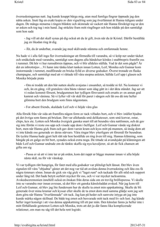 överraskningarnas natt. Jag kunde knappt bärga mig, utan med fumliga fingrar öppnade jag den
nätta asken. Inuti låg en exakt kopia av den vigselring som jag överlämnat åt Hanna tidigare under
dagen. De många stenarna i ringen blänkte och skimrade så vackert när Hanna försiktigt tog ur den
ur asken och tog tag i min hand. Jag sträckte fram mitt ringfinger och hon trädde på den samtidigt
som hon sade
- Jag vill att det skall synas på dig också att du är gift, även när du är Kristel. Därför beställde
jag en likadan ring åt dig.
- Åh, du är underbar, svarade jag med skälvande stämma och omfamnade henne.
Nu hade vi i alla fall inga fler överraskningar att förmedla till varandra, så vi kröp ner under täcket
och småkelade med varandra, samtidigt som dagens alla händelser kördes i snabbrepris framför oss
i rummet. Då hör vi hur rumsdörren öppnas, och vi blir alldeles ställda. Vad är det som pågår? Är
det en inbrottstjuv....Vi hann inte tänka klart tanken innan Lotten, Leif, Monika och Gunnar kom
instormande i rummet, medförande en bricka fylld av diverse godsaker. Överst tronade en flaska
champagne, och samtidigt med att vi rättade till våra snopna anleten, hällde Leif upp i glasen och
Monika började prata
- Om ni trodde att den här natten skulle avnjutas i ensamhet, så trodde ni fel. Nu kommer vi
och, än en gång, vill gratulera våra bästa vänner som idag gått in i det äkta ståndet. Jag ser att
vi redan kommit försent, brudgummen har tydligen försvunnit och ersatts av en annan god
kamrat och väninna. Så vi lyfter väl vår skål för paret i sängen och låt oss då inte heller
glömma bort den brudgum som finns någonstans.
- For absent friends, skaldade Leif och vi höjde våra glas
Alla försök från vår sida att framföra någon form av tack viftades bort, och vi blev istället bjudna
på det övriga som fanns på brickan. Det var allehanda små delikatesser, som små korvar, ostar,
chips, kex etc. Lotten och Monika övergick ganska snart till att beundra våra nattlinnen, och de gav
sig inte förrän vi reste oss upp och visade upp dom i helfigur. Leif och Gunnar vände sig diskret
bort, men när Hanna gick fram och gav dom varsin kram och kyss mitt på munnen, så insåg dom att
vi inte kände oss generade av deras närvaro. Våra ringar blev ytterligare ett föremål för beundran.
De tyckte Hanna hade gjort helt rätt när hon beställde en ring även till mig. Hannas klänning, som
hängde på en galge en bit bort, synades också extra noga. De tittade så avundsjukt på klänningen att
både Leif och Gunnar undrade om de tänkte skaffa sig nya kavaljerer, så att de fick chansen att
gifta om sig
- Passa er så att vi inte tar er på orden, kom det rappt ur bägge munnar innan vi alla höjde
nästa skål, nu för vår vänskap.
Vi var tydligen rätt hungriga, för fatet med alla godsaker var plötsligt helt länsat. Det blev även
signalen till våra "objudna" gäster att det nog var tid att avsluta denna överraskning och låta oss få
några timmars sömn. Innan de gick sin väg gick vi "laget runt" och tackade för allt stöd och support
under lång tid. Det hade betytt oerhört mycket för oss, och vi var mycket tacksamma.
Avskedsceremonien innehöll också en önskan från deras sida om en trevlig bröllopsresa. Vi skulle
inte se varandra mer innan avresan, så det blev ett ganska känsloladdat avsked. När jag kom till
Leif och Gunnar, så blev jag lite fundersam hur de skulle ta emot min uppskattning. Skulle de bli
generade över mina kramar och kyssar eller skulle de ta emot dom med samma glädje som jag sett
dom göra när Hanna "överlämnade" sitt tack. Jag kan på heder och samvete intyga att jag inte
kunde märka någon skillnad. De både tog emot och besvarade mitt tack med liv och lust. Jag kände
heller inget konstigt i att visa denna uppskattning till ett par män. Den känslan fanns ju heller inte i
mitt förhållande gentemot Lotten och Monika, trots att det ju där fanns lika komplicerade
relationer, om man nu såg till det hela rent logiskt.
Sida 83 av 84Kristel
2013-07-31http://evabirgitta.se/kristel.html
 