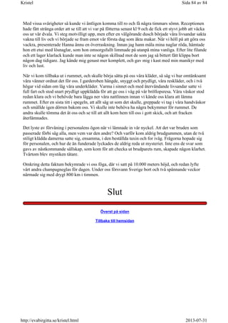 Med vissa svårigheter så kunde vi äntligen komma till ro och få några timmars sömn. Receptionen
hade fått stränga order att se till att vi var på fötterna senast kl 9 och de fick ett styvt jobb att väcka
oss ur vår dvala. Vi steg motvilligt upp, men efter en välgörande dusch började våra livsandar sakta
vakna till liv och vi började se fram emot vår första dag som äkta makar. När vi höll på att göra oss
vackra, presenterade Hanna ännu en överraskning. Innan jag hann måla mina naglar röda, hämtade
hon ett etui med lösnaglar, som hon omsorgsfullt limmade på utanpå mina vanliga. Efter lite filande
och ett lager klarlack kunde man inte se någon skillnad mot de som jag så bittert fått klippa bort
någon dag tidigare. Jag kände mig genast mer komplett, och gav mig i kast med min manikyr med
liv och lust.
När vi kom tillbaka ut i rummet, och skulle börja sätta på oss våra kläder, så såg vi hur omtänksamt
våra vänner ordnat det för oss. I garderoben hängde, snyggt och prydligt, våra reskläder, och i två
högar vid sidan om låg våra underkläder. Varma i sinnet och med återvändande livsandar satte vi
full fart och stod snart prydligt uppklädda för att ge oss i väg på vår bröllopsresa. Våra väskor stod
redan klara och vi behövde bara lägga ner våra nattlinnen innan vi kände oss klara att lämna
rummet. Efter en sista titt i spegeln, att allt såg ut som det skulle, greppade vi tag i våra handväskor
och smällde igen dörren bakom oss. Vi skulle inte behöva ha några bekymmer för rummet. De
andra skulle tömma det åt oss och se till att allt kom hem till oss i gott skick, och att fracken
återlämnades.
Det lyste av förvåning i personalens ögon när vi lämnade in vår nyckel. Att det var bruden som
passerade förbi såg alla, men vem var den andre? Och varför kom aldrig brudgummen, utan de två
stiligt klädda damerna satte sig, ensamma, i den beställda taxin och for iväg. Frågorna hopade sig
för personalen, och hur de än funderade lyckades de aldrig reda ut mysteriet. Inte ens de svar som
gavs av nästkommande sällskap, som kom för att checka ut brudparets rum, skapade någon klarhet.
Tvärtom blev mystiken tätare.
Omkring detta faktum bekymrade vi oss föga, där vi satt på 10.000 meters höjd, och redan lyfte
vårt andra champagneglas för dagen. Under oss försvann Sverige bort och två spännande veckor
närmade sig med drygt 800 km i timmen.
Slut
Överst på sidan
Tillbaka till hemsidan
Sida 84 av 84Kristel
2013-07-31http://evabirgitta.se/kristel.html
 