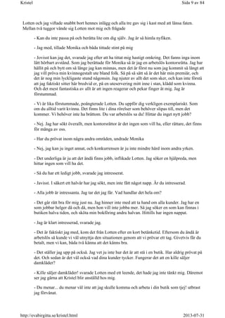 Lotten och jag viftade snabbt bort hennes inlägg och alla tre gav sig i kast med att länsa faten.
Mellan två tuggor vände sig Lotten mot mig och frågade
- Kan du inte passa på och berätta lite om dig själv. Jag är så himla nyfiken.
- Jag med, tillade Monika och båda tittade stint på mig
- Jovisst kan jag det, svarade jag efter att ha tittat mig hastigt omkring. Det fanns inga inom
lätt hörbart avstånd. Som jag berättade för Monika så är jag en arbetslös kontorsråtta. Jag har
hållit på och bytt om så länge jag kan minnas, men det är först nu som jag kommit så långt att
jag vill pröva min kvinnogestalt ute bland folk. Så på så sätt så är det här min premiär, och
det är nog min lyckligaste stund någonsin. Jag njuter av allt det som sker, och kan inte förstå
att jag faktiskt sitter här bredvid er, på en uteservering mitt inne i stan, klädd som kvinna.
Och det mest fantastiska av allt är att ingen reagerar och pekar finger åt mig. Jag är
förstummad.
- Vi är lika förstummade, poängterade Lotten. Du uppför dig verkligen exemplariskt. Som
om du alltid varit kvinna. Det finns lite i dina rörelser som behöver slipas till, men det
kommer. Vi behöver inte ha bråttom. Du var arbetslös sa du! Hittar du inget nytt jobb?
- Nej. Jag har sökt överallt, men kontorsråttor är det ingen som vill ha, eller rättare, det finns
för många av oss.
- Har du prövat inom några andra områden, undrade Monika
- Nej, jag kan ju inget annat, och konkurrensen är ju inte mindre hård inom andra yrken.
- Det underliga är ju att det ändå finns jobb, inflikade Lotten. Jag söker en hjälpreda, men
hittar ingen som vill ha det.
- Så du har ett ledigt jobb, svarade jag intresserat.
- Javisst. I säkert ett halvår har jag sökt, men inte fått något napp. Är du intresserad.
- Alla jobb är intressanta. Jag tar det jag får. Vad handlar det hela om?
- Det går rätt bra för mig just nu. Jag hinner inte med att ta hand om alla kunder. Jag har en
som jobbar helger då och då, men hon vill inte jobba mer. Så jag söker en som kan finnas i
butiken halva tiden, och sköta min bokföring andra halvan. Hittills har ingen nappat.
- Jag är klart intresserad, svarade jag.
- Det är faktiskt jag med, kom det från Lotten efter en kort betänketid. Eftersom du ändå är
arbetslös så kunde vi väl utnyttja den situationen genom att vi prövar ett tag. Givetvis får du
betalt, men vi kan, båda två känna att det känns bra.
- Det ställer jag upp på också. Jag vet ju inte hur det är att stå i en butik. Har aldrig prövat på
det. Och sedan är det väl också vad dina kunder tycker. Fungerar det att en kille säljer
damkläder?
- Kille säljer damkläder! svarade Lotten med ett leende, det hade jag inte tänkt mig. Däremot
ser jag gärna att Kristel blir anställd hos mig.
- Du menar... du menar väl inte att jag skulle komma och arbeta i din butik som tjej! utbrast
jag förvånat.
Sida 9 av 84Kristel
2013-07-31http://evabirgitta.se/kristel.html
 