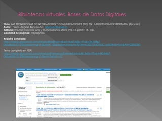Título: LAS TECNOLOGIAS DE INFORMACION Y COMUNICACIONES (TIC) EN LA DOCENCIA UNIVERSITARIA. (Spanish). 
Autor: Vera, Angelo Benvenuto1 abenven@udec.cl 
Editorial: Theoría: Ciencia, Arte y Humanidades. 2003, Vol. 12, p109-118. 10p. 
Cantidad de páginas: 10 páginas 
Registro detallado: 
http://web.b.ebscohost.com/ehost/detail?vid=4&sid=dd613e0b-97a6-4443-84b7- 
0e2ae05b1312%40sessionmgr115&hid=112&bdata=Jmxhbmc9ZXMmc2l0ZT1laG9zdC1saXZl#db=fua&AN=22865345 
Texto completo en PDF: 
http://web.b.ebscohost.com/ehost/pdfviewer/pdfviewer?sid=dd613e0b-97a6-4443-84b7- 
0e2ae05b1312%40sessionmgr115&vid=5&hid=112 
 
