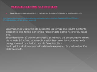  Tema: Redes sociales y educación - by Francesc Balagué, CoFounder at Wonference.com 
http://www.slideshare.net/fbalague/redes-sociales-en-educacin?qid=0e466d63-bf9a-4170-9eb1- 
1714908a8b0d&v=qf1&b=&from_search=3 
Las imágenes y la forma de presentar los temas, me resultó bastante 
atrapante que tenga contenido relacionado como historietas, frases 
etc. 
El contenido en sí, como demuestra el método de enseñanza a través 
de la web 2.0, cómo aprovechar estas herramientas cada vez más 
arraigada en la sociedad para le fin educativo 
La simplicidad y la manera divertida de expresar, atrapa la atención 
del internauta 
