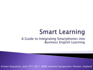 Smart Learning A Guide to Integrating Smartphones into Business English Learning  Kristen Acquaviva. June 25th, 2011. BESIG Summer Symposium. Preston, England 