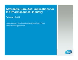 Affordable Care Act: Implications for
the Pharmaceutical Industry
February 2014
Kirsten Axelsen, Vice President Worldwide Policy Pfizer
kirsten.axelsen@pfizer.com

 