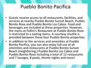 Pueblo Bonito Pacifica
• Guests receive access to all restaurants, facilities, and
services at nearby Pueblo Bonito Sunset Beach, Pueblo
Bonito Rose and Pueblo Bonito Los Cabos. Food and
beverages are included at these properties. However,
the menu at Fellini's Restaurant at Pueblo Bonito Rose
is restricted to a tasting menu. A courtesy shuttle is
provided between these four Pueblo Bonito properties.
• In addition to the services and amenities at Pueblo
Bonito Pacifica, you can also enjoy full use of all
amenities and restaurants at Pueblo Bonito Sunset
Beach (neighboring,) Pueblo Bonito Los Cabos and
Pueblo Bonito Rose including a total of 12 restaurants
and 7 lounges, 8 pools, theme nights and more!
 