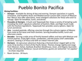 Pueblo Bonito Pacifica
Dining Facilities:
• Siempre - Available for dining all day and evening. Siempre specializes in superb,
innovative, and healthful Asian and Mediterranean cuisine with a touch of Mexican
flair. Menus also offer alternative, more indulgent selections for those who wish to
splurge. Open for breakfast, lunch, and dinner.
• Pescados at Siempre - A Sushi and Teppanyaki Bar. Enjoy a variety of tempting sushi
including the chef's signature collection of Sashimi, Maki, and Nigiri Sushi made
with the freshest ingredients. Teppanyaki fare provides savory options. Open for
lunch and dinner.
• Aire - Located poolside, offering a journey through the culinary regions of Mexico
from mole to fish tacos and fresh ceviches. Serving breakfast buffet, lunch and
afternoon snacks.
• Bocados - Serving a wide array of freshly brewed coffees and teas with Mexican and
French pastries. Enjoy light snacks, sandwiches, and the pastry chef's delectable
desserts. Seating is al fresco and with an indoor Internet cafe.
• Horizons - An epicurean adventure featuring a themed dinner staged right on the
sand, lit by torches in front of the Pacific Ocean. Themes change nightly and range
from Mexican, Italian, Seafood, Brazillian Steakhouse, Asian, and Organic Ayurvedic
to the all-American Barbecue. Casual and festive, guests are welcomed "sin zapatos"
- no shoes required.
• Room Service - 24 hours
 