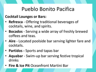 Pueblo Bonito Pacifica
Cocktail Lounges or Bars:
• Refresca - Offering traditional beverages of
cocktails, wine, and spirits.
• Bocados - Serving a wide array of freshly brewed
coffees and teas.
• Aire - Located poolside bar serving lighter fare and
cocktails.
• Partidos - Sports and tapas bar
• Aquabar - Swim-up bar serving festive tropical
drinks
• Fire & Ice Pit Oceanfront Martini Bar
 