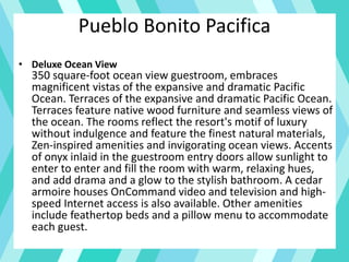 Pueblo Bonito Pacifica
• Deluxe Ocean View
350 square-foot ocean view guestroom, embraces
magnificent vistas of the expansive and dramatic Pacific
Ocean. Terraces of the expansive and dramatic Pacific Ocean.
Terraces feature native wood furniture and seamless views of
the ocean. The rooms reflect the resort's motif of luxury
without indulgence and feature the finest natural materials,
Zen-inspired amenities and invigorating ocean views. Accents
of onyx inlaid in the guestroom entry doors allow sunlight to
enter to enter and fill the room with warm, relaxing hues,
and add drama and a glow to the stylish bathroom. A cedar
armoire houses OnCommand video and television and high-
speed Internet access is also available. Other amenities
include feathertop beds and a pillow menu to accommodate
each guest.
 