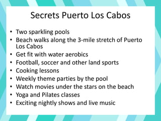 Secrets Puerto Los Cabos
• Two sparkling pools
• Beach walks along the 3-mile stretch of Puerto
Los Cabos
• Get fit with water aerobics
• Football, soccer and other land sports
• Cooking lessons
• Weekly theme parties by the pool
• Watch movies under the stars on the beach
• Yoga and Pilates classes
• Exciting nightly shows and live music
 