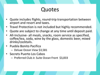 Quotes
• Quote includes flights, round-trip transportation between
airport and resort and taxes.
• Travel Protection is not included but highly recommended.
• Quote are subject to change at any time until deposit paid.
• All-Inclusive- all meals, snacks, room service as specified,
coffee/tea, soda, wine by the glass, domestic beer, mixed
drinks/cocktails.
• Puebla Bonito Pacifica
– Deluxe Ocean View $3,581
• Secrets Puerto Los Cabos
– Preferred Club Jr. Suite Ocean Front $3,833
 