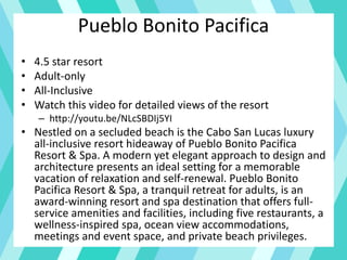 Pueblo Bonito Pacifica
• 4.5 star resort
• Adult-only
• All-Inclusive
• Watch this video for detailed views of the resort
– http://youtu.be/NLcSBDIj5YI
• Nestled on a secluded beach is the Cabo San Lucas luxury
all-inclusive resort hideaway of Pueblo Bonito Pacifica
Resort & Spa. A modern yet elegant approach to design and
architecture presents an ideal setting for a memorable
vacation of relaxation and self-renewal. Pueblo Bonito
Pacifica Resort & Spa, a tranquil retreat for adults, is an
award-winning resort and spa destination that offers full-
service amenities and facilities, including five restaurants, a
wellness-inspired spa, ocean view accommodations,
meetings and event space, and private beach privileges.
 