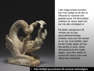 I den tidiga kristna konsten
kan man tydligt se att den är
influerad av romersk och
grekisk konst. På förra bilden
(reliefen) är Jesus stark och
ser inte alls utmärglad ut.
På bilden (skulpturen) till
vänster ser du den
gammaltestamentliga
profeten Jona som blir slukad
av en val. Gud befaller valen
på den tredje dagen att han
ska spotta ut Jona. Jesus
återuppstod på den tredje
dagen. Jona blev därför en
symbol för Jesus (som man
oftast inte avbildade).

† Från förföljd jesusrörelse till romersk statsreligion

 