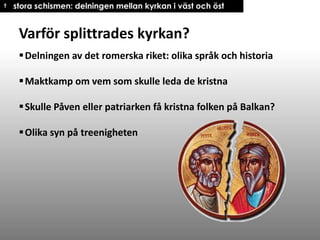 † stora schismen: delningen mellan kyrkan i väst och öst

Varför splittrades kyrkan?
 Delningen av det romerska riket: olika språk och historia
 Maktkamp om vem som skulle leda de kristna
 Skulle Påven eller patriarken få kristna folken på Balkan?
 Olika syn på treenigheten

 