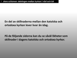 † stora schismen: delningen mellan kyrkan i väst och öst

En del av skillnaderna mellan den katolska och
ortodoxa kyrkan lever kvar än idag.

På de följande sidorna kan du se såväl likheter som
skillnader i dagens katolska och ortodoxa kyrkor.

 