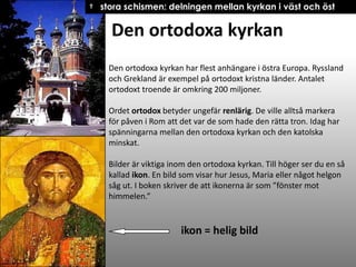 † stora schismen: delningen mellan kyrkan i väst och öst

Den ortodoxa kyrkan
Den ortodoxa kyrkan har flest anhängare i östra Europa. Ryssland
och Grekland är exempel på ortodoxt kristna länder. Antalet
ortodoxt troende är omkring 200 miljoner.
Ordet ortodox betyder ungefär renlärig. De ville alltså markera
för påven i Rom att det var de som hade den rätta tron. Idag har
spänningarna mellan den ortodoxa kyrkan och den katolska
minskat.
Bilder är viktiga inom den ortodoxa kyrkan. Till höger ser du en så
kallad ikon. En bild som visar hur Jesus, Maria eller något helgon
såg ut. I boken skriver de att ikonerna är som ”fönster mot
himmelen.”

ikon = helig bild

 