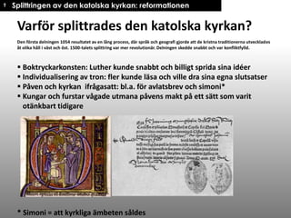 † Splittringen av den katolska kyrkan: reformationen

Varför splittrades den katolska kyrkan?
Den första delningen 1054 resultatet av en lång process, där språk och geografi gjorde att de kristna traditionerna utvecklades
åt olika håll i väst och öst. 1500-talets splittring var mer revolutionär. Delningen skedde snabbt och var konfliktfylld.

 Boktryckarkonsten: Luther kunde snabbt och billigt sprida sina idéer
 Individualisering av tron: fler kunde läsa och ville dra sina egna slutsatser
 Påven och kyrkan ifrågasatt: bl.a. för avlatsbrev och simoni*
 Kungar och furstar vågade utmana påvens makt på ett sätt som varit
otänkbart tidigare

* Simoni = att kyrkliga ämbeten såldes

 