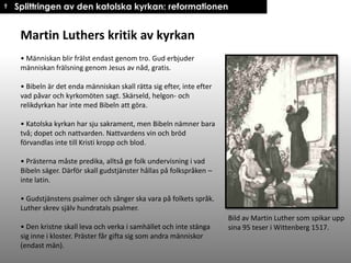 † Splittringen av den katolska kyrkan: reformationen

Martin Luthers kritik av kyrkan
• Människan blir frälst endast genom tro. Gud erbjuder
människan frälsning genom Jesus av nåd, gratis.
• Bibeln är det enda människan skall rätta sig efter, inte efter
vad påvar och kyrkomöten sagt. Skärseld, helgon- och
relikdyrkan har inte med Bibeln att göra.
• Katolska kyrkan har sju sakrament, men Bibeln nämner bara
två; dopet och nattvarden. Nattvardens vin och bröd
förvandlas inte till Kristi kropp och blod.

• Prästerna måste predika, alltså ge folk undervisning i vad
Bibeln säger. Därför skall gudstjänster hållas på folkspråken –
inte latin.
• Gudstjänstens psalmer och sånger ska vara på folkets språk.
Luther skrev själv hundratals psalmer.
• Den kristne skall leva och verka i samhället och inte stänga
sig inne i kloster. Präster får gifta sig som andra människor
(endast män).

Bild av Martin Luther som spikar upp
sina 95 teser i Wittenberg 1517.

 